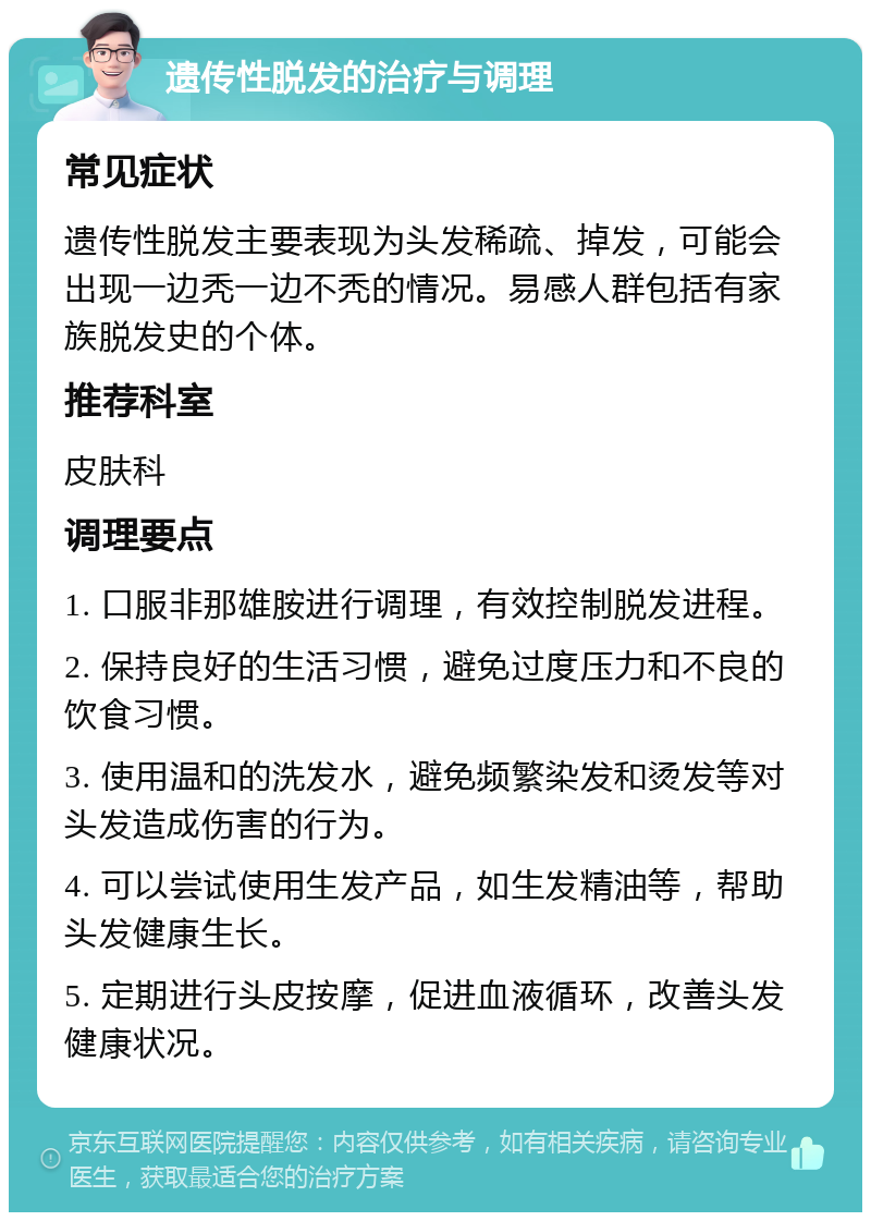 遗传性脱发的治疗与调理 常见症状 遗传性脱发主要表现为头发稀疏、掉发，可能会出现一边秃一边不秃的情况。易感人群包括有家族脱发史的个体。 推荐科室 皮肤科 调理要点 1. 口服非那雄胺进行调理，有效控制脱发进程。 2. 保持良好的生活习惯，避免过度压力和不良的饮食习惯。 3. 使用温和的洗发水，避免频繁染发和烫发等对头发造成伤害的行为。 4. 可以尝试使用生发产品，如生发精油等，帮助头发健康生长。 5. 定期进行头皮按摩，促进血液循环，改善头发健康状况。