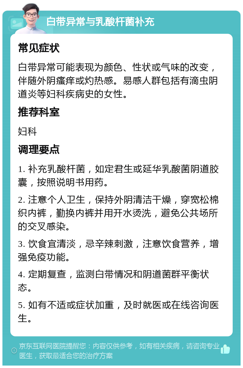 白带异常与乳酸杆菌补充 常见症状 白带异常可能表现为颜色、性状或气味的改变，伴随外阴瘙痒或灼热感。易感人群包括有滴虫阴道炎等妇科疾病史的女性。 推荐科室 妇科 调理要点 1. 补充乳酸杆菌，如定君生或延华乳酸菌阴道胶囊，按照说明书用药。 2. 注意个人卫生，保持外阴清洁干燥，穿宽松棉织内裤，勤换内裤并用开水烫洗，避免公共场所的交叉感染。 3. 饮食宜清淡，忌辛辣刺激，注意饮食营养，增强免疫功能。 4. 定期复查，监测白带情况和阴道菌群平衡状态。 5. 如有不适或症状加重，及时就医或在线咨询医生。