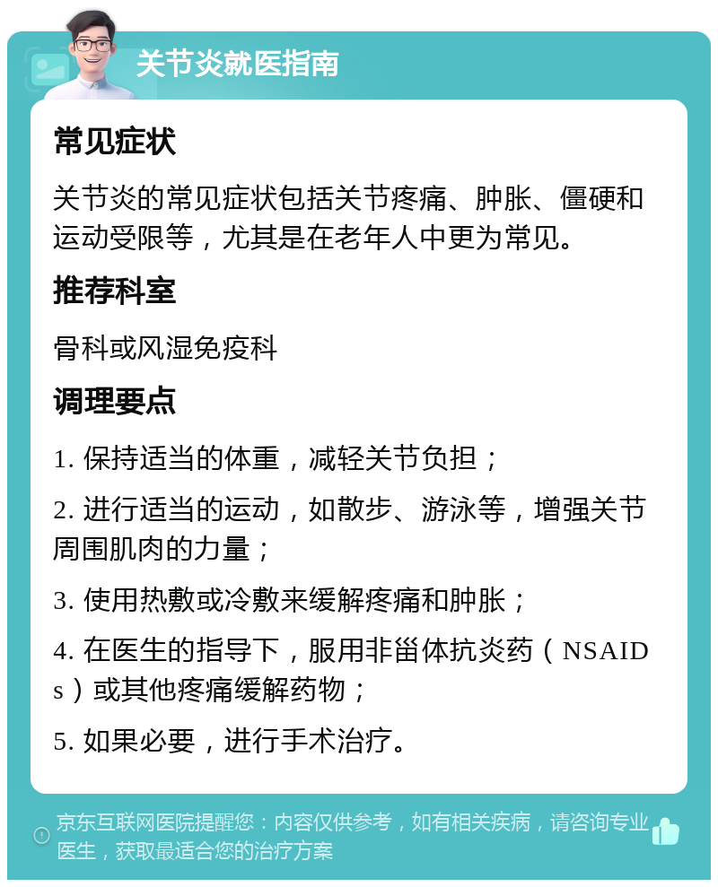 关节炎就医指南 常见症状 关节炎的常见症状包括关节疼痛、肿胀、僵硬和运动受限等，尤其是在老年人中更为常见。 推荐科室 骨科或风湿免疫科 调理要点 1. 保持适当的体重，减轻关节负担； 2. 进行适当的运动，如散步、游泳等，增强关节周围肌肉的力量； 3. 使用热敷或冷敷来缓解疼痛和肿胀； 4. 在医生的指导下，服用非甾体抗炎药（NSAIDs）或其他疼痛缓解药物； 5. 如果必要，进行手术治疗。