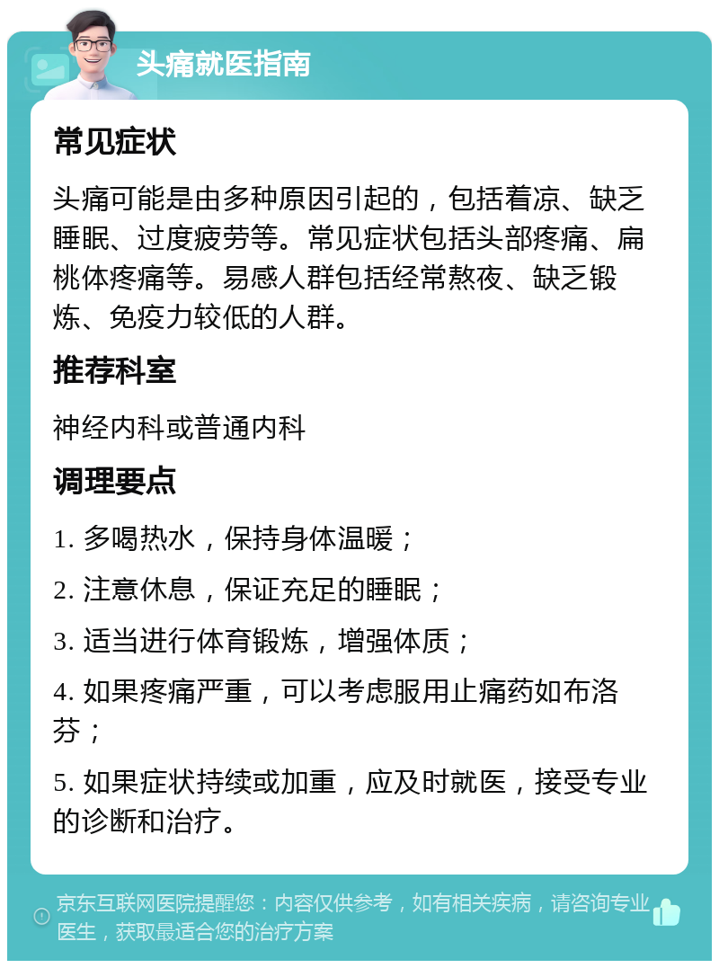 头痛就医指南 常见症状 头痛可能是由多种原因引起的，包括着凉、缺乏睡眠、过度疲劳等。常见症状包括头部疼痛、扁桃体疼痛等。易感人群包括经常熬夜、缺乏锻炼、免疫力较低的人群。 推荐科室 神经内科或普通内科 调理要点 1. 多喝热水，保持身体温暖； 2. 注意休息，保证充足的睡眠； 3. 适当进行体育锻炼，增强体质； 4. 如果疼痛严重，可以考虑服用止痛药如布洛芬； 5. 如果症状持续或加重，应及时就医，接受专业的诊断和治疗。