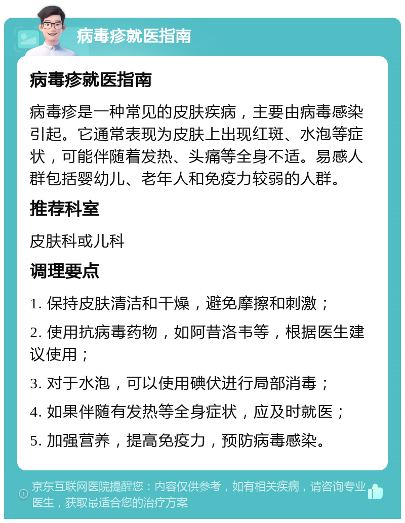 病毒疹就医指南 病毒疹就医指南 病毒疹是一种常见的皮肤疾病，主要由病毒感染引起。它通常表现为皮肤上出现红斑、水泡等症状，可能伴随着发热、头痛等全身不适。易感人群包括婴幼儿、老年人和免疫力较弱的人群。 推荐科室 皮肤科或儿科 调理要点 1. 保持皮肤清洁和干燥，避免摩擦和刺激； 2. 使用抗病毒药物，如阿昔洛韦等，根据医生建议使用； 3. 对于水泡，可以使用碘伏进行局部消毒； 4. 如果伴随有发热等全身症状，应及时就医； 5. 加强营养，提高免疫力，预防病毒感染。