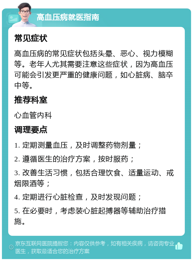 高血压病就医指南 常见症状 高血压病的常见症状包括头晕、恶心、视力模糊等。老年人尤其需要注意这些症状，因为高血压可能会引发更严重的健康问题，如心脏病、脑卒中等。 推荐科室 心血管内科 调理要点 1. 定期测量血压，及时调整药物剂量； 2. 遵循医生的治疗方案，按时服药； 3. 改善生活习惯，包括合理饮食、适量运动、戒烟限酒等； 4. 定期进行心脏检查，及时发现问题； 5. 在必要时，考虑装心脏起搏器等辅助治疗措施。