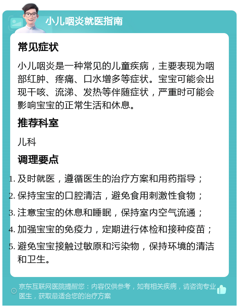 小儿咽炎就医指南 常见症状 小儿咽炎是一种常见的儿童疾病，主要表现为咽部红肿、疼痛、口水增多等症状。宝宝可能会出现干咳、流涕、发热等伴随症状，严重时可能会影响宝宝的正常生活和休息。 推荐科室 儿科 调理要点 及时就医，遵循医生的治疗方案和用药指导； 保持宝宝的口腔清洁，避免食用刺激性食物； 注意宝宝的休息和睡眠，保持室内空气流通； 加强宝宝的免疫力，定期进行体检和接种疫苗； 避免宝宝接触过敏原和污染物，保持环境的清洁和卫生。