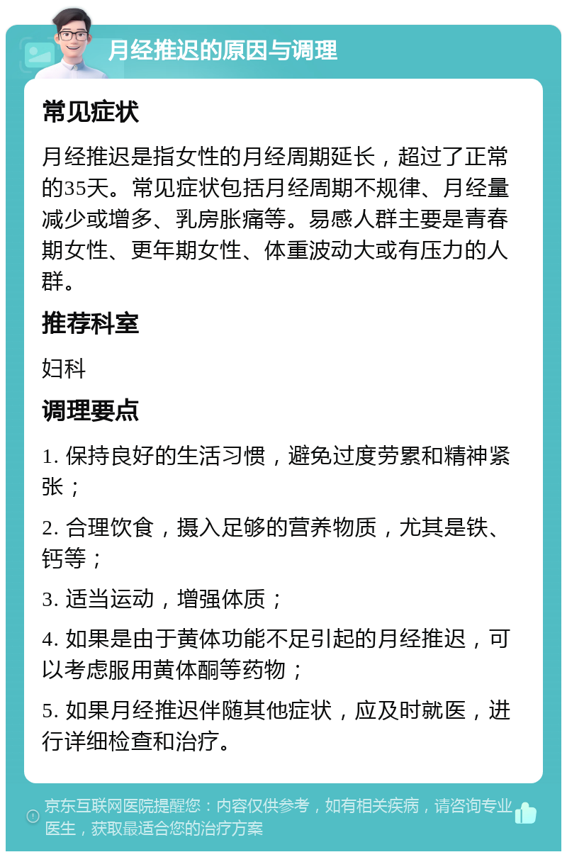 月经推迟的原因与调理 常见症状 月经推迟是指女性的月经周期延长，超过了正常的35天。常见症状包括月经周期不规律、月经量减少或增多、乳房胀痛等。易感人群主要是青春期女性、更年期女性、体重波动大或有压力的人群。 推荐科室 妇科 调理要点 1. 保持良好的生活习惯，避免过度劳累和精神紧张； 2. 合理饮食，摄入足够的营养物质，尤其是铁、钙等； 3. 适当运动，增强体质； 4. 如果是由于黄体功能不足引起的月经推迟，可以考虑服用黄体酮等药物； 5. 如果月经推迟伴随其他症状，应及时就医，进行详细检查和治疗。