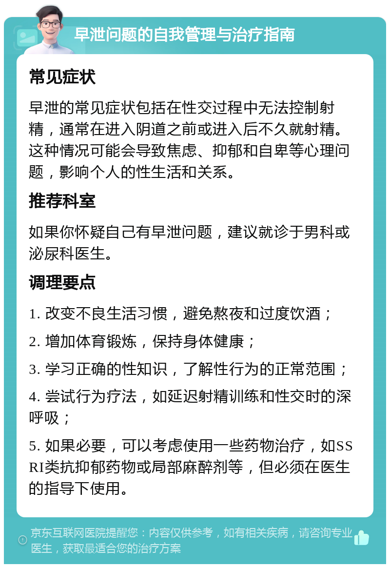 早泄问题的自我管理与治疗指南 常见症状 早泄的常见症状包括在性交过程中无法控制射精，通常在进入阴道之前或进入后不久就射精。这种情况可能会导致焦虑、抑郁和自卑等心理问题，影响个人的性生活和关系。 推荐科室 如果你怀疑自己有早泄问题，建议就诊于男科或泌尿科医生。 调理要点 1. 改变不良生活习惯，避免熬夜和过度饮酒； 2. 增加体育锻炼，保持身体健康； 3. 学习正确的性知识，了解性行为的正常范围； 4. 尝试行为疗法，如延迟射精训练和性交时的深呼吸； 5. 如果必要，可以考虑使用一些药物治疗，如SSRI类抗抑郁药物或局部麻醉剂等，但必须在医生的指导下使用。