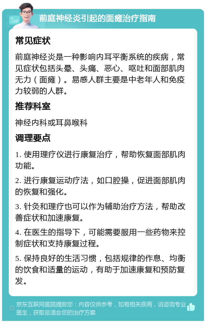 前庭神经炎引起的面瘫治疗指南 常见症状 前庭神经炎是一种影响内耳平衡系统的疾病，常见症状包括头晕、头痛、恶心、呕吐和面部肌肉无力（面瘫）。易感人群主要是中老年人和免疫力较弱的人群。 推荐科室 神经内科或耳鼻喉科 调理要点 1. 使用理疗仪进行康复治疗，帮助恢复面部肌肉功能。 2. 进行康复运动疗法，如口腔操，促进面部肌肉的恢复和强化。 3. 针灸和理疗也可以作为辅助治疗方法，帮助改善症状和加速康复。 4. 在医生的指导下，可能需要服用一些药物来控制症状和支持康复过程。 5. 保持良好的生活习惯，包括规律的作息、均衡的饮食和适量的运动，有助于加速康复和预防复发。