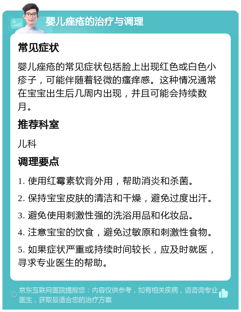 婴儿痤疮的治疗与调理 常见症状 婴儿痤疮的常见症状包括脸上出现红色或白色小疹子，可能伴随着轻微的瘙痒感。这种情况通常在宝宝出生后几周内出现，并且可能会持续数月。 推荐科室 儿科 调理要点 1. 使用红霉素软膏外用，帮助消炎和杀菌。 2. 保持宝宝皮肤的清洁和干燥，避免过度出汗。 3. 避免使用刺激性强的洗浴用品和化妆品。 4. 注意宝宝的饮食，避免过敏原和刺激性食物。 5. 如果症状严重或持续时间较长，应及时就医，寻求专业医生的帮助。