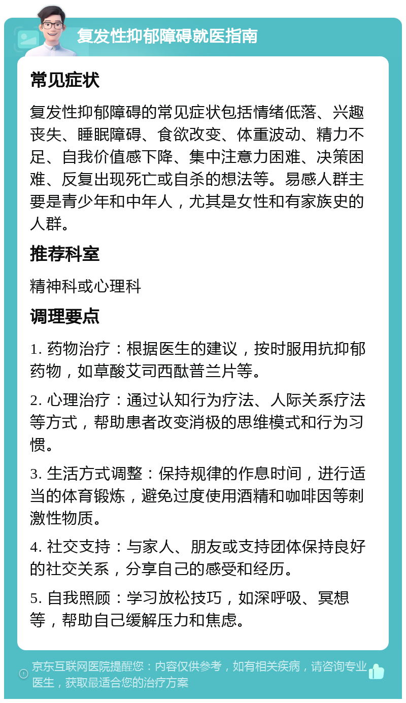 复发性抑郁障碍就医指南 常见症状 复发性抑郁障碍的常见症状包括情绪低落、兴趣丧失、睡眠障碍、食欲改变、体重波动、精力不足、自我价值感下降、集中注意力困难、决策困难、反复出现死亡或自杀的想法等。易感人群主要是青少年和中年人，尤其是女性和有家族史的人群。 推荐科室 精神科或心理科 调理要点 1. 药物治疗：根据医生的建议，按时服用抗抑郁药物，如草酸艾司西酞普兰片等。 2. 心理治疗：通过认知行为疗法、人际关系疗法等方式，帮助患者改变消极的思维模式和行为习惯。 3. 生活方式调整：保持规律的作息时间，进行适当的体育锻炼，避免过度使用酒精和咖啡因等刺激性物质。 4. 社交支持：与家人、朋友或支持团体保持良好的社交关系，分享自己的感受和经历。 5. 自我照顾：学习放松技巧，如深呼吸、冥想等，帮助自己缓解压力和焦虑。