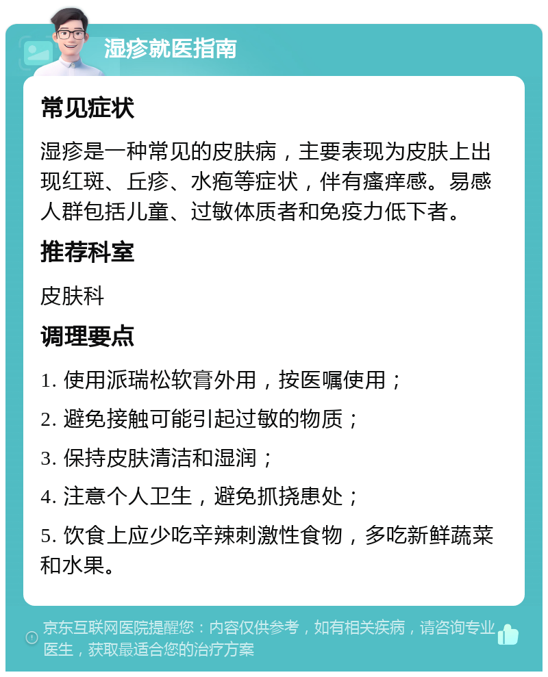 湿疹就医指南 常见症状 湿疹是一种常见的皮肤病，主要表现为皮肤上出现红斑、丘疹、水疱等症状，伴有瘙痒感。易感人群包括儿童、过敏体质者和免疫力低下者。 推荐科室 皮肤科 调理要点 1. 使用派瑞松软膏外用，按医嘱使用； 2. 避免接触可能引起过敏的物质； 3. 保持皮肤清洁和湿润； 4. 注意个人卫生，避免抓挠患处； 5. 饮食上应少吃辛辣刺激性食物，多吃新鲜蔬菜和水果。