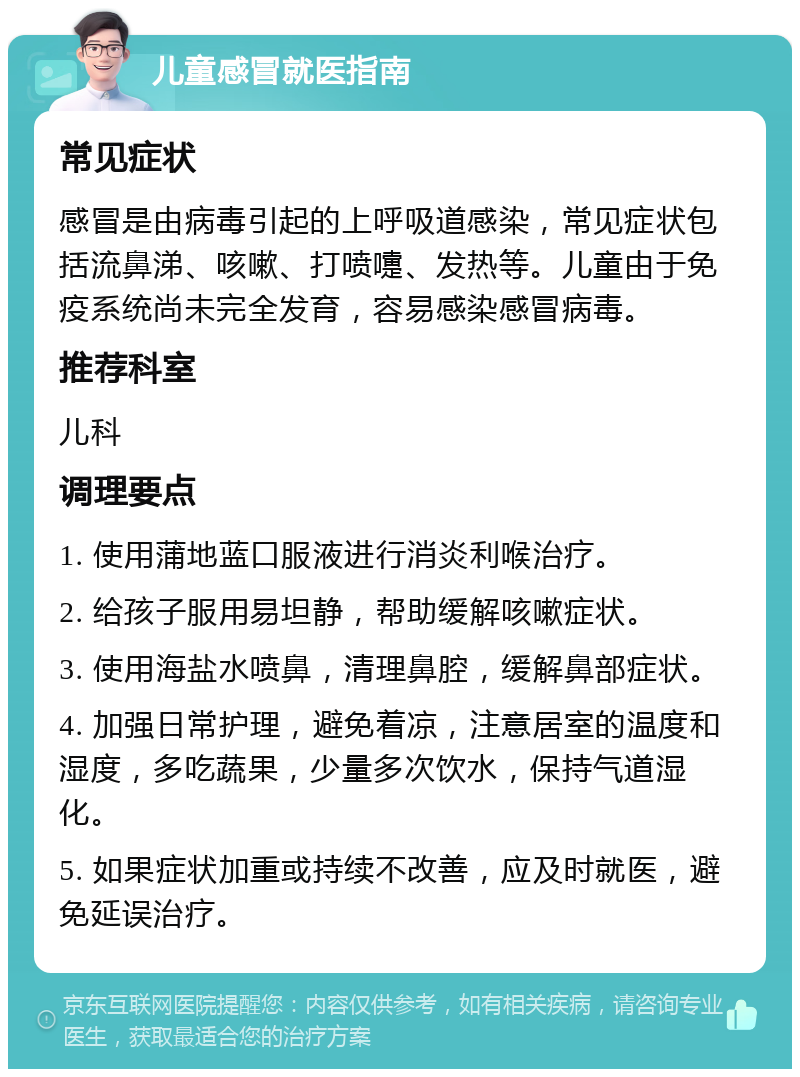 儿童感冒就医指南 常见症状 感冒是由病毒引起的上呼吸道感染，常见症状包括流鼻涕、咳嗽、打喷嚏、发热等。儿童由于免疫系统尚未完全发育，容易感染感冒病毒。 推荐科室 儿科 调理要点 1. 使用蒲地蓝口服液进行消炎利喉治疗。 2. 给孩子服用易坦静，帮助缓解咳嗽症状。 3. 使用海盐水喷鼻，清理鼻腔，缓解鼻部症状。 4. 加强日常护理，避免着凉，注意居室的温度和湿度，多吃蔬果，少量多次饮水，保持气道湿化。 5. 如果症状加重或持续不改善，应及时就医，避免延误治疗。