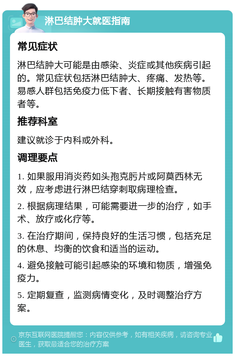 淋巴结肿大就医指南 常见症状 淋巴结肿大可能是由感染、炎症或其他疾病引起的。常见症状包括淋巴结肿大、疼痛、发热等。易感人群包括免疫力低下者、长期接触有害物质者等。 推荐科室 建议就诊于内科或外科。 调理要点 1. 如果服用消炎药如头孢克肟片或阿莫西林无效，应考虑进行淋巴结穿刺取病理检查。 2. 根据病理结果，可能需要进一步的治疗，如手术、放疗或化疗等。 3. 在治疗期间，保持良好的生活习惯，包括充足的休息、均衡的饮食和适当的运动。 4. 避免接触可能引起感染的环境和物质，增强免疫力。 5. 定期复查，监测病情变化，及时调整治疗方案。