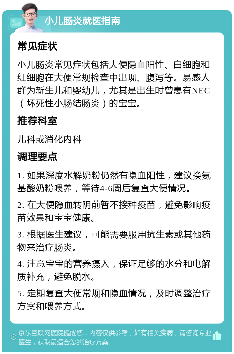 小儿肠炎就医指南 常见症状 小儿肠炎常见症状包括大便隐血阳性、白细胞和红细胞在大便常规检查中出现、腹泻等。易感人群为新生儿和婴幼儿，尤其是出生时曾患有NEC（坏死性小肠结肠炎）的宝宝。 推荐科室 儿科或消化内科 调理要点 1. 如果深度水解奶粉仍然有隐血阳性，建议换氨基酸奶粉喂养，等待4-6周后复查大便情况。 2. 在大便隐血转阴前暂不接种疫苗，避免影响疫苗效果和宝宝健康。 3. 根据医生建议，可能需要服用抗生素或其他药物来治疗肠炎。 4. 注意宝宝的营养摄入，保证足够的水分和电解质补充，避免脱水。 5. 定期复查大便常规和隐血情况，及时调整治疗方案和喂养方式。