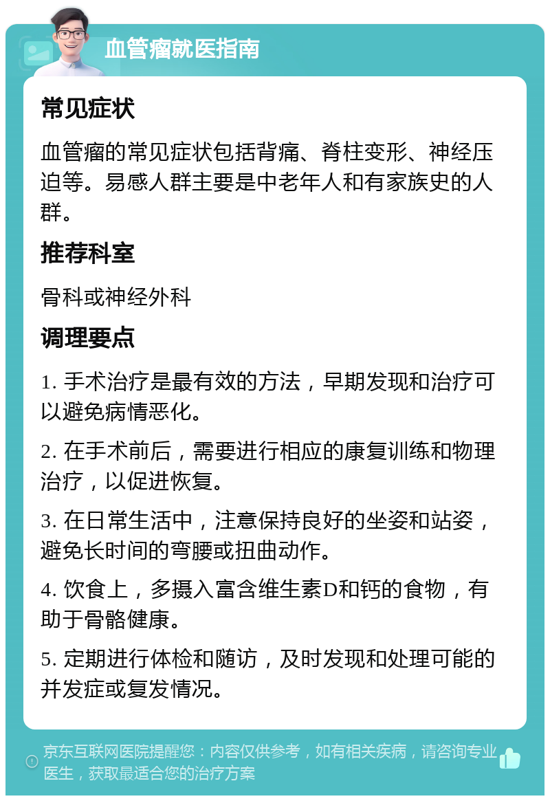 血管瘤就医指南 常见症状 血管瘤的常见症状包括背痛、脊柱变形、神经压迫等。易感人群主要是中老年人和有家族史的人群。 推荐科室 骨科或神经外科 调理要点 1. 手术治疗是最有效的方法，早期发现和治疗可以避免病情恶化。 2. 在手术前后，需要进行相应的康复训练和物理治疗，以促进恢复。 3. 在日常生活中，注意保持良好的坐姿和站姿，避免长时间的弯腰或扭曲动作。 4. 饮食上，多摄入富含维生素D和钙的食物，有助于骨骼健康。 5. 定期进行体检和随访，及时发现和处理可能的并发症或复发情况。