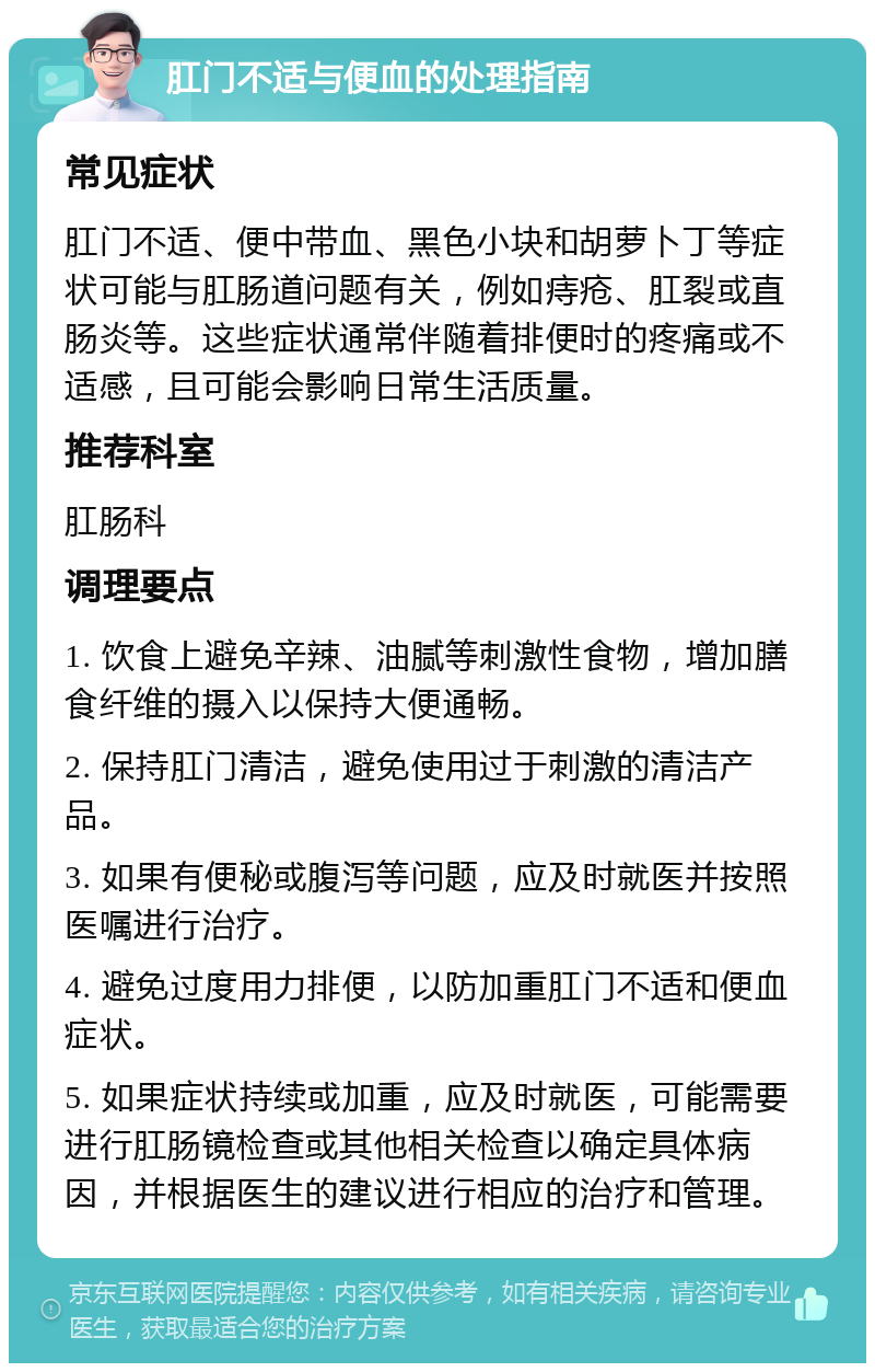 肛门不适与便血的处理指南 常见症状 肛门不适、便中带血、黑色小块和胡萝卜丁等症状可能与肛肠道问题有关，例如痔疮、肛裂或直肠炎等。这些症状通常伴随着排便时的疼痛或不适感，且可能会影响日常生活质量。 推荐科室 肛肠科 调理要点 1. 饮食上避免辛辣、油腻等刺激性食物，增加膳食纤维的摄入以保持大便通畅。 2. 保持肛门清洁，避免使用过于刺激的清洁产品。 3. 如果有便秘或腹泻等问题，应及时就医并按照医嘱进行治疗。 4. 避免过度用力排便，以防加重肛门不适和便血症状。 5. 如果症状持续或加重，应及时就医，可能需要进行肛肠镜检查或其他相关检查以确定具体病因，并根据医生的建议进行相应的治疗和管理。