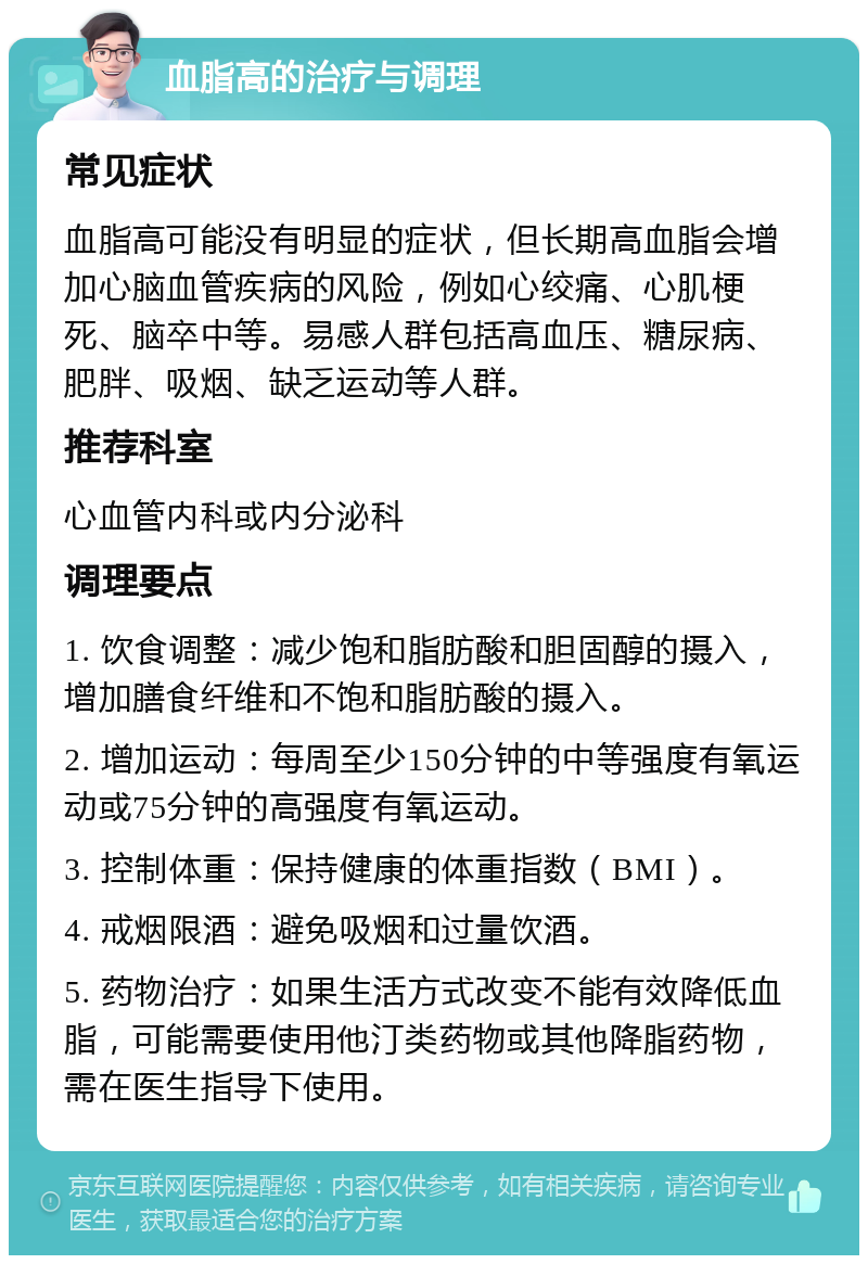 血脂高的治疗与调理 常见症状 血脂高可能没有明显的症状，但长期高血脂会增加心脑血管疾病的风险，例如心绞痛、心肌梗死、脑卒中等。易感人群包括高血压、糖尿病、肥胖、吸烟、缺乏运动等人群。 推荐科室 心血管内科或内分泌科 调理要点 1. 饮食调整：减少饱和脂肪酸和胆固醇的摄入，增加膳食纤维和不饱和脂肪酸的摄入。 2. 增加运动：每周至少150分钟的中等强度有氧运动或75分钟的高强度有氧运动。 3. 控制体重：保持健康的体重指数（BMI）。 4. 戒烟限酒：避免吸烟和过量饮酒。 5. 药物治疗：如果生活方式改变不能有效降低血脂，可能需要使用他汀类药物或其他降脂药物，需在医生指导下使用。