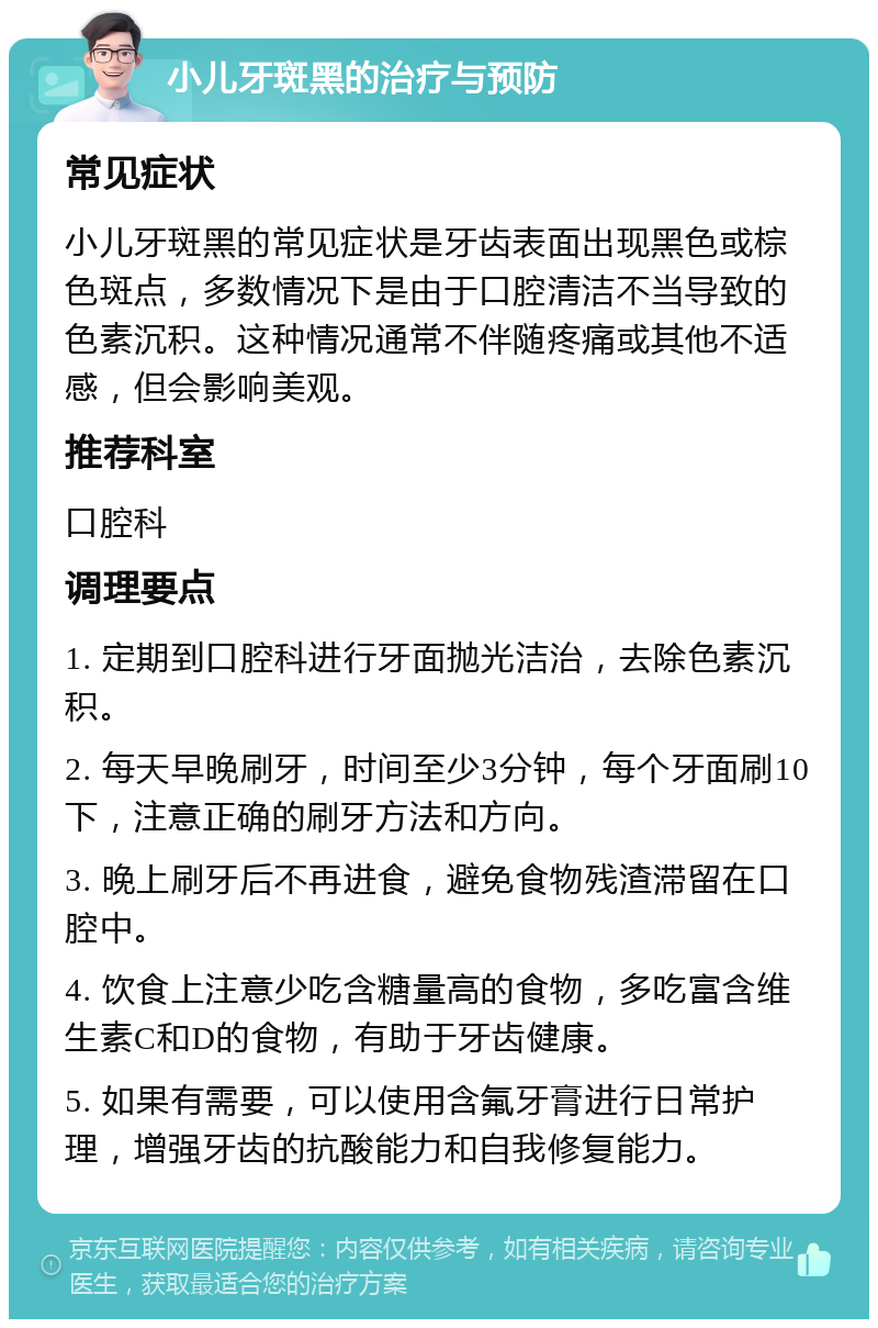 小儿牙斑黑的治疗与预防 常见症状 小儿牙斑黑的常见症状是牙齿表面出现黑色或棕色斑点，多数情况下是由于口腔清洁不当导致的色素沉积。这种情况通常不伴随疼痛或其他不适感，但会影响美观。 推荐科室 口腔科 调理要点 1. 定期到口腔科进行牙面抛光洁治，去除色素沉积。 2. 每天早晚刷牙，时间至少3分钟，每个牙面刷10下，注意正确的刷牙方法和方向。 3. 晚上刷牙后不再进食，避免食物残渣滞留在口腔中。 4. 饮食上注意少吃含糖量高的食物，多吃富含维生素C和D的食物，有助于牙齿健康。 5. 如果有需要，可以使用含氟牙膏进行日常护理，增强牙齿的抗酸能力和自我修复能力。