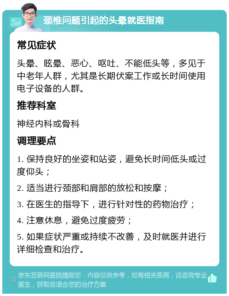 颈椎问题引起的头晕就医指南 常见症状 头晕、眩晕、恶心、呕吐、不能低头等，多见于中老年人群，尤其是长期伏案工作或长时间使用电子设备的人群。 推荐科室 神经内科或骨科 调理要点 1. 保持良好的坐姿和站姿，避免长时间低头或过度仰头； 2. 适当进行颈部和肩部的放松和按摩； 3. 在医生的指导下，进行针对性的药物治疗； 4. 注意休息，避免过度疲劳； 5. 如果症状严重或持续不改善，及时就医并进行详细检查和治疗。