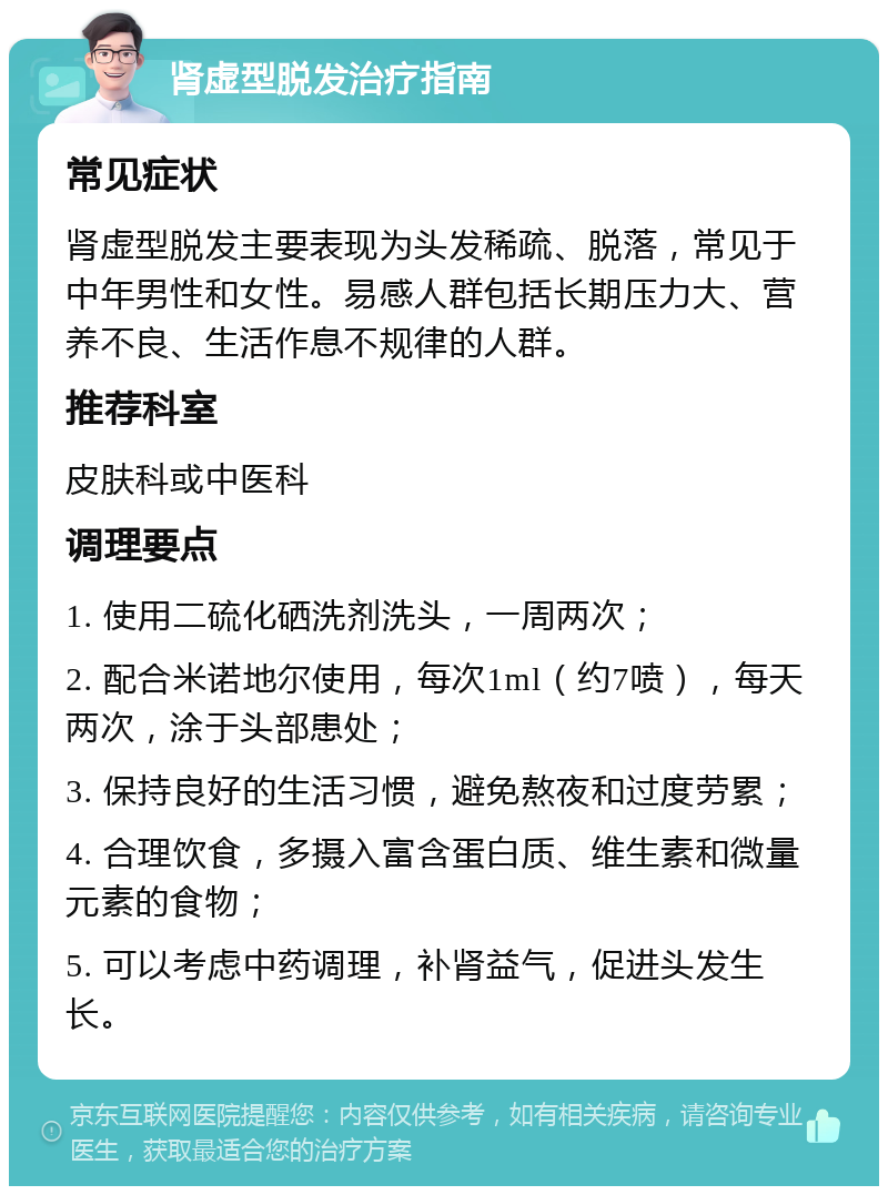 肾虚型脱发治疗指南 常见症状 肾虚型脱发主要表现为头发稀疏、脱落，常见于中年男性和女性。易感人群包括长期压力大、营养不良、生活作息不规律的人群。 推荐科室 皮肤科或中医科 调理要点 1. 使用二硫化硒洗剂洗头，一周两次； 2. 配合米诺地尔使用，每次1ml（约7喷），每天两次，涂于头部患处； 3. 保持良好的生活习惯，避免熬夜和过度劳累； 4. 合理饮食，多摄入富含蛋白质、维生素和微量元素的食物； 5. 可以考虑中药调理，补肾益气，促进头发生长。