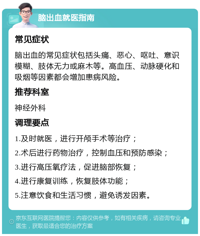 脑出血就医指南 常见症状 脑出血的常见症状包括头痛、恶心、呕吐、意识模糊、肢体无力或麻木等。高血压、动脉硬化和吸烟等因素都会增加患病风险。 推荐科室 神经外科 调理要点 1.及时就医，进行开颅手术等治疗； 2.术后进行药物治疗，控制血压和预防感染； 3.进行高压氧疗法，促进脑部恢复； 4.进行康复训练，恢复肢体功能； 5.注意饮食和生活习惯，避免诱发因素。