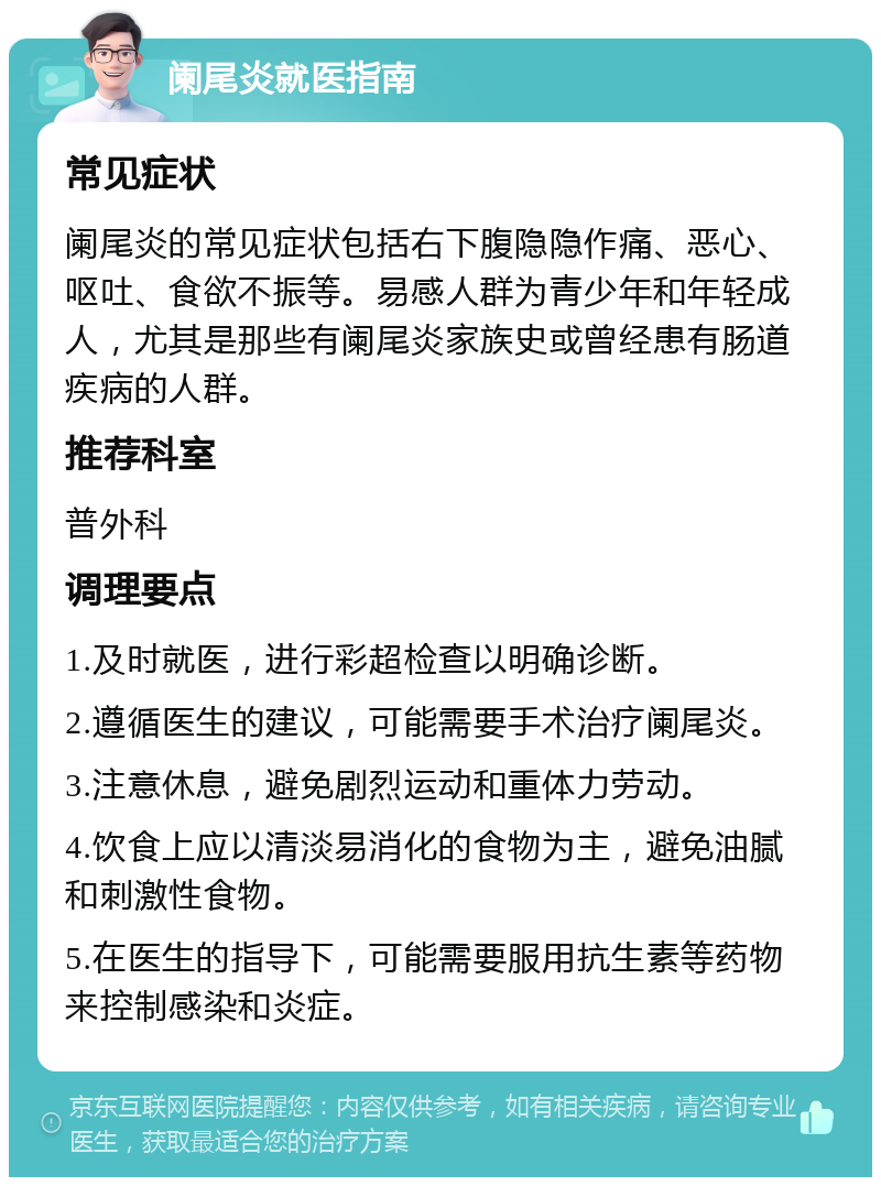 阑尾炎就医指南 常见症状 阑尾炎的常见症状包括右下腹隐隐作痛、恶心、呕吐、食欲不振等。易感人群为青少年和年轻成人，尤其是那些有阑尾炎家族史或曾经患有肠道疾病的人群。 推荐科室 普外科 调理要点 1.及时就医，进行彩超检查以明确诊断。 2.遵循医生的建议，可能需要手术治疗阑尾炎。 3.注意休息，避免剧烈运动和重体力劳动。 4.饮食上应以清淡易消化的食物为主，避免油腻和刺激性食物。 5.在医生的指导下，可能需要服用抗生素等药物来控制感染和炎症。