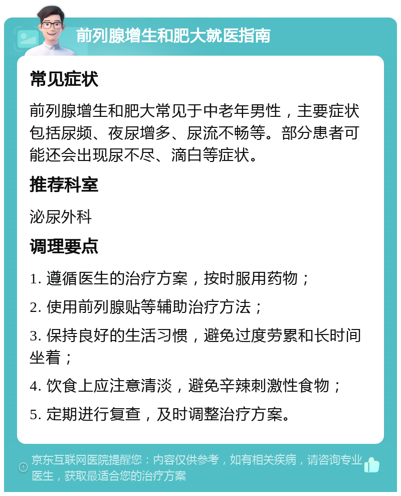 前列腺增生和肥大就医指南 常见症状 前列腺增生和肥大常见于中老年男性，主要症状包括尿频、夜尿增多、尿流不畅等。部分患者可能还会出现尿不尽、滴白等症状。 推荐科室 泌尿外科 调理要点 1. 遵循医生的治疗方案，按时服用药物； 2. 使用前列腺贴等辅助治疗方法； 3. 保持良好的生活习惯，避免过度劳累和长时间坐着； 4. 饮食上应注意清淡，避免辛辣刺激性食物； 5. 定期进行复查，及时调整治疗方案。