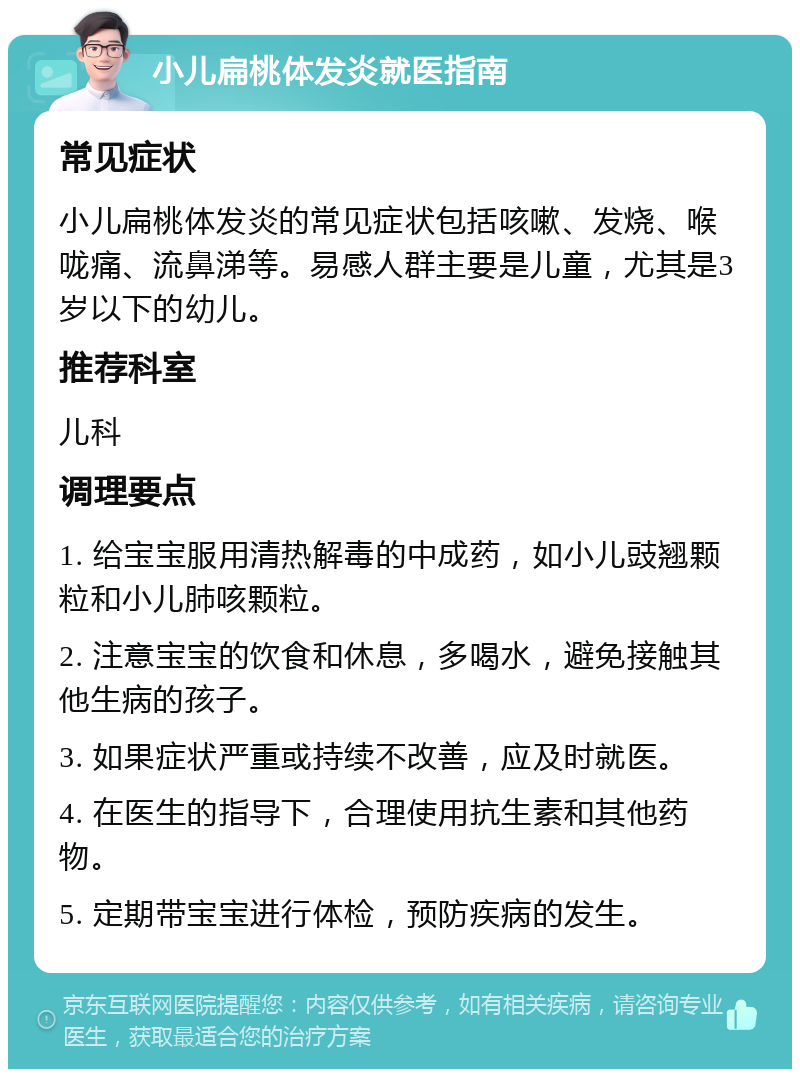 小儿扁桃体发炎就医指南 常见症状 小儿扁桃体发炎的常见症状包括咳嗽、发烧、喉咙痛、流鼻涕等。易感人群主要是儿童，尤其是3岁以下的幼儿。 推荐科室 儿科 调理要点 1. 给宝宝服用清热解毒的中成药，如小儿豉翘颗粒和小儿肺咳颗粒。 2. 注意宝宝的饮食和休息，多喝水，避免接触其他生病的孩子。 3. 如果症状严重或持续不改善，应及时就医。 4. 在医生的指导下，合理使用抗生素和其他药物。 5. 定期带宝宝进行体检，预防疾病的发生。