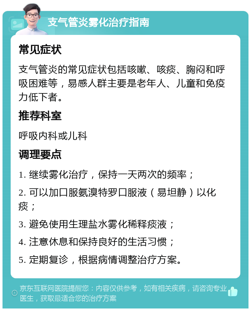 支气管炎雾化治疗指南 常见症状 支气管炎的常见症状包括咳嗽、咳痰、胸闷和呼吸困难等，易感人群主要是老年人、儿童和免疫力低下者。 推荐科室 呼吸内科或儿科 调理要点 1. 继续雾化治疗，保持一天两次的频率； 2. 可以加口服氨溴特罗口服液（易坦静）以化痰； 3. 避免使用生理盐水雾化稀释痰液； 4. 注意休息和保持良好的生活习惯； 5. 定期复诊，根据病情调整治疗方案。