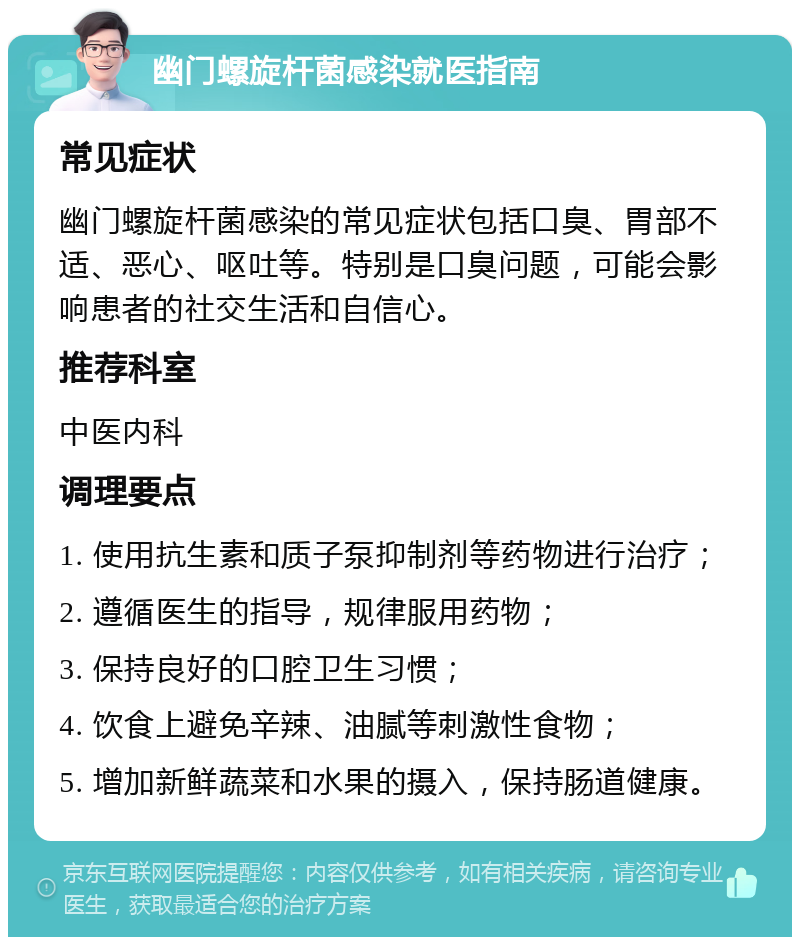 幽门螺旋杆菌感染就医指南 常见症状 幽门螺旋杆菌感染的常见症状包括口臭、胃部不适、恶心、呕吐等。特别是口臭问题，可能会影响患者的社交生活和自信心。 推荐科室 中医内科 调理要点 1. 使用抗生素和质子泵抑制剂等药物进行治疗； 2. 遵循医生的指导，规律服用药物； 3. 保持良好的口腔卫生习惯； 4. 饮食上避免辛辣、油腻等刺激性食物； 5. 增加新鲜蔬菜和水果的摄入，保持肠道健康。