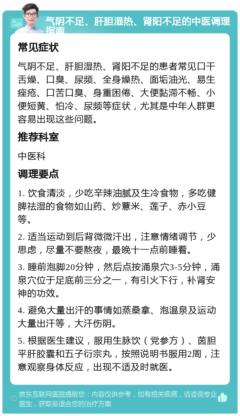 气阴不足、肝胆湿热、肾阳不足的中医调理指南 常见症状 气阴不足、肝胆湿热、肾阳不足的患者常见口干舌燥、口臭、尿频、全身燥热、面垢油光、易生痤疮、口苦口臭、身重困倦、大便黏滞不畅、小便短黄、怕冷、尿频等症状，尤其是中年人群更容易出现这些问题。 推荐科室 中医科 调理要点 1. 饮食清淡，少吃辛辣油腻及生冷食物，多吃健脾祛湿的食物如山药、炒薏米、莲子、赤小豆等。 2. 适当运动到后背微微汗出，注意情绪调节，少思虑，尽量不要熬夜，最晚十一点前睡着。 3. 睡前泡脚20分钟，然后点按涌泉穴3-5分钟，涌泉穴位于足底前三分之一，有引火下行，补肾安神的功效。 4. 避免大量出汗的事情如蒸桑拿、泡温泉及运动大量出汗等，大汗伤阴。 5. 根据医生建议，服用生脉饮（党参方）、茵胆平肝胶囊和五子衍宗丸，按照说明书服用2周，注意观察身体反应，出现不适及时就医。