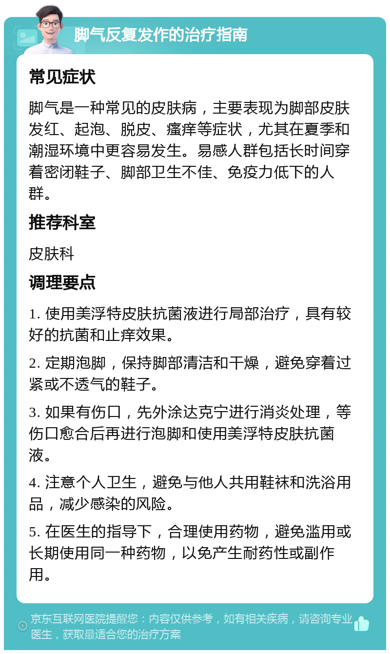 脚气反复发作的治疗指南 常见症状 脚气是一种常见的皮肤病，主要表现为脚部皮肤发红、起泡、脱皮、瘙痒等症状，尤其在夏季和潮湿环境中更容易发生。易感人群包括长时间穿着密闭鞋子、脚部卫生不佳、免疫力低下的人群。 推荐科室 皮肤科 调理要点 1. 使用美浮特皮肤抗菌液进行局部治疗，具有较好的抗菌和止痒效果。 2. 定期泡脚，保持脚部清洁和干燥，避免穿着过紧或不透气的鞋子。 3. 如果有伤口，先外涂达克宁进行消炎处理，等伤口愈合后再进行泡脚和使用美浮特皮肤抗菌液。 4. 注意个人卫生，避免与他人共用鞋袜和洗浴用品，减少感染的风险。 5. 在医生的指导下，合理使用药物，避免滥用或长期使用同一种药物，以免产生耐药性或副作用。