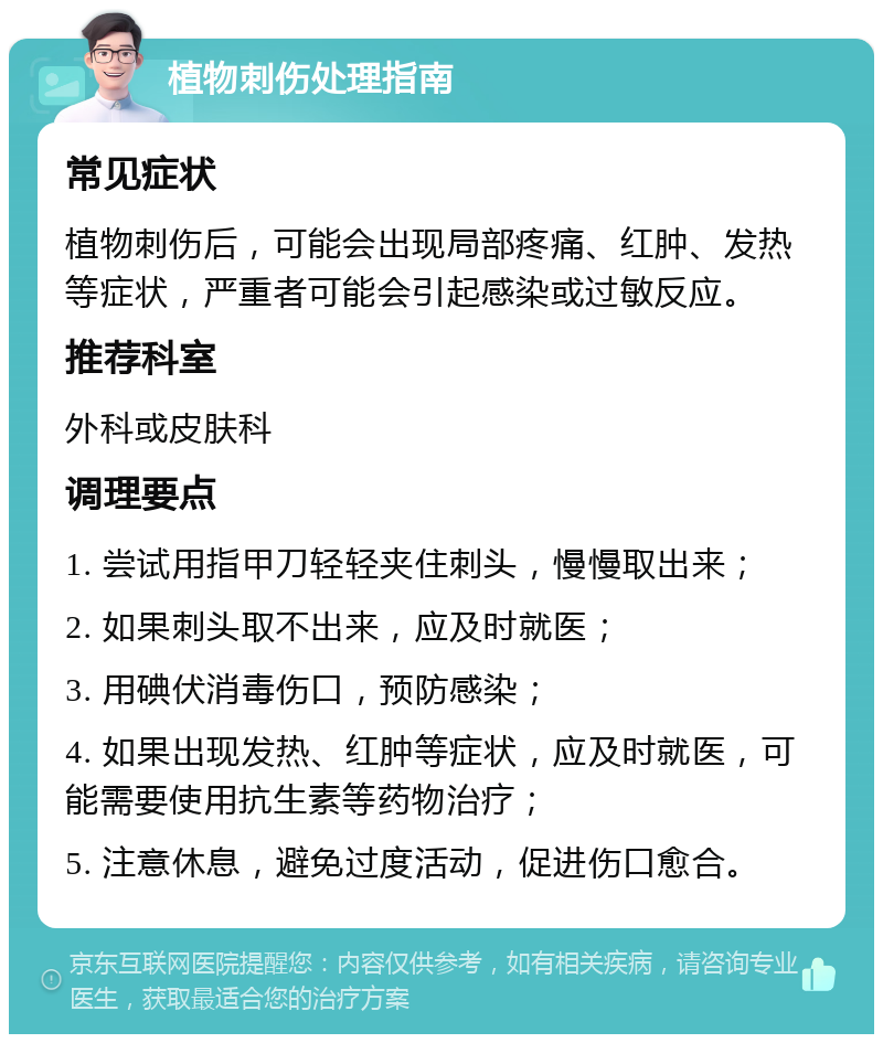 植物刺伤处理指南 常见症状 植物刺伤后，可能会出现局部疼痛、红肿、发热等症状，严重者可能会引起感染或过敏反应。 推荐科室 外科或皮肤科 调理要点 1. 尝试用指甲刀轻轻夹住刺头，慢慢取出来； 2. 如果刺头取不出来，应及时就医； 3. 用碘伏消毒伤口，预防感染； 4. 如果出现发热、红肿等症状，应及时就医，可能需要使用抗生素等药物治疗； 5. 注意休息，避免过度活动，促进伤口愈合。