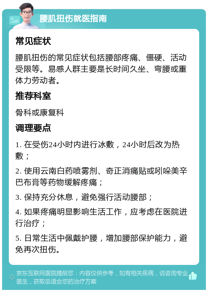 腰肌扭伤就医指南 常见症状 腰肌扭伤的常见症状包括腰部疼痛、僵硬、活动受限等。易感人群主要是长时间久坐、弯腰或重体力劳动者。 推荐科室 骨科或康复科 调理要点 1. 在受伤24小时内进行冰敷，24小时后改为热敷； 2. 使用云南白药喷雾剂、奇正消痛贴或吲哚美辛巴布膏等药物缓解疼痛； 3. 保持充分休息，避免强行活动腰部； 4. 如果疼痛明显影响生活工作，应考虑在医院进行治疗； 5. 日常生活中佩戴护腰，增加腰部保护能力，避免再次扭伤。