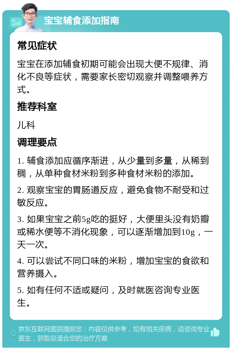 宝宝辅食添加指南 常见症状 宝宝在添加辅食初期可能会出现大便不规律、消化不良等症状，需要家长密切观察并调整喂养方式。 推荐科室 儿科 调理要点 1. 辅食添加应循序渐进，从少量到多量，从稀到稠，从单种食材米粉到多种食材米粉的添加。 2. 观察宝宝的胃肠道反应，避免食物不耐受和过敏反应。 3. 如果宝宝之前5g吃的挺好，大便里头没有奶瓣或稀水便等不消化现象，可以逐渐增加到10g，一天一次。 4. 可以尝试不同口味的米粉，增加宝宝的食欲和营养摄入。 5. 如有任何不适或疑问，及时就医咨询专业医生。