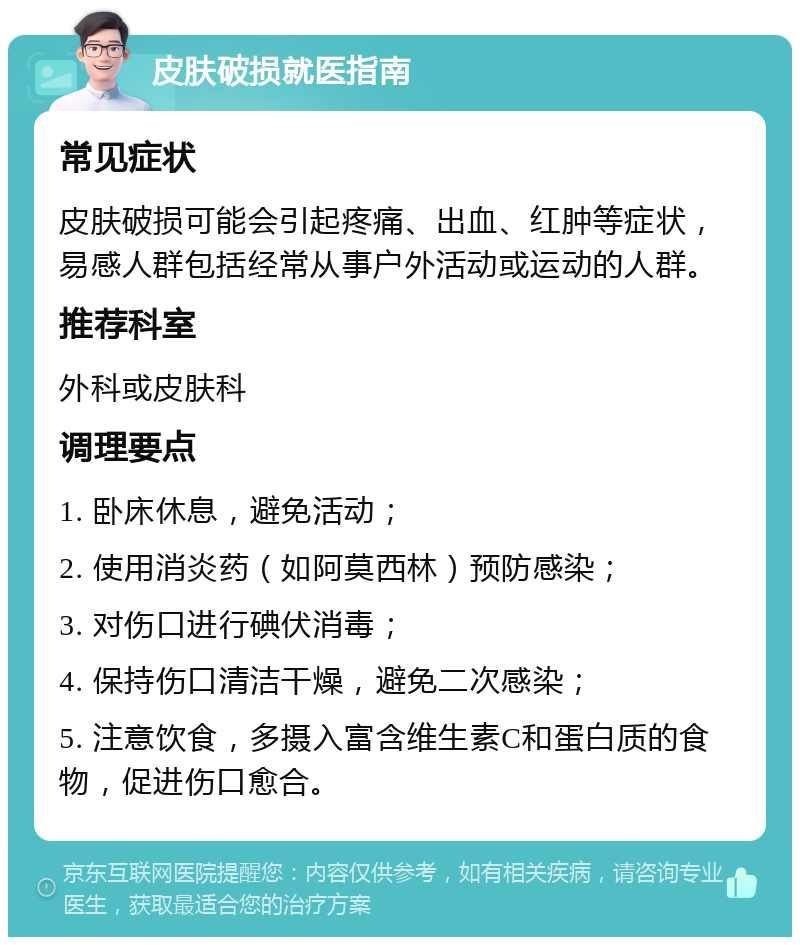 皮肤破损就医指南 常见症状 皮肤破损可能会引起疼痛、出血、红肿等症状，易感人群包括经常从事户外活动或运动的人群。 推荐科室 外科或皮肤科 调理要点 1. 卧床休息，避免活动； 2. 使用消炎药（如阿莫西林）预防感染； 3. 对伤口进行碘伏消毒； 4. 保持伤口清洁干燥，避免二次感染； 5. 注意饮食，多摄入富含维生素C和蛋白质的食物，促进伤口愈合。