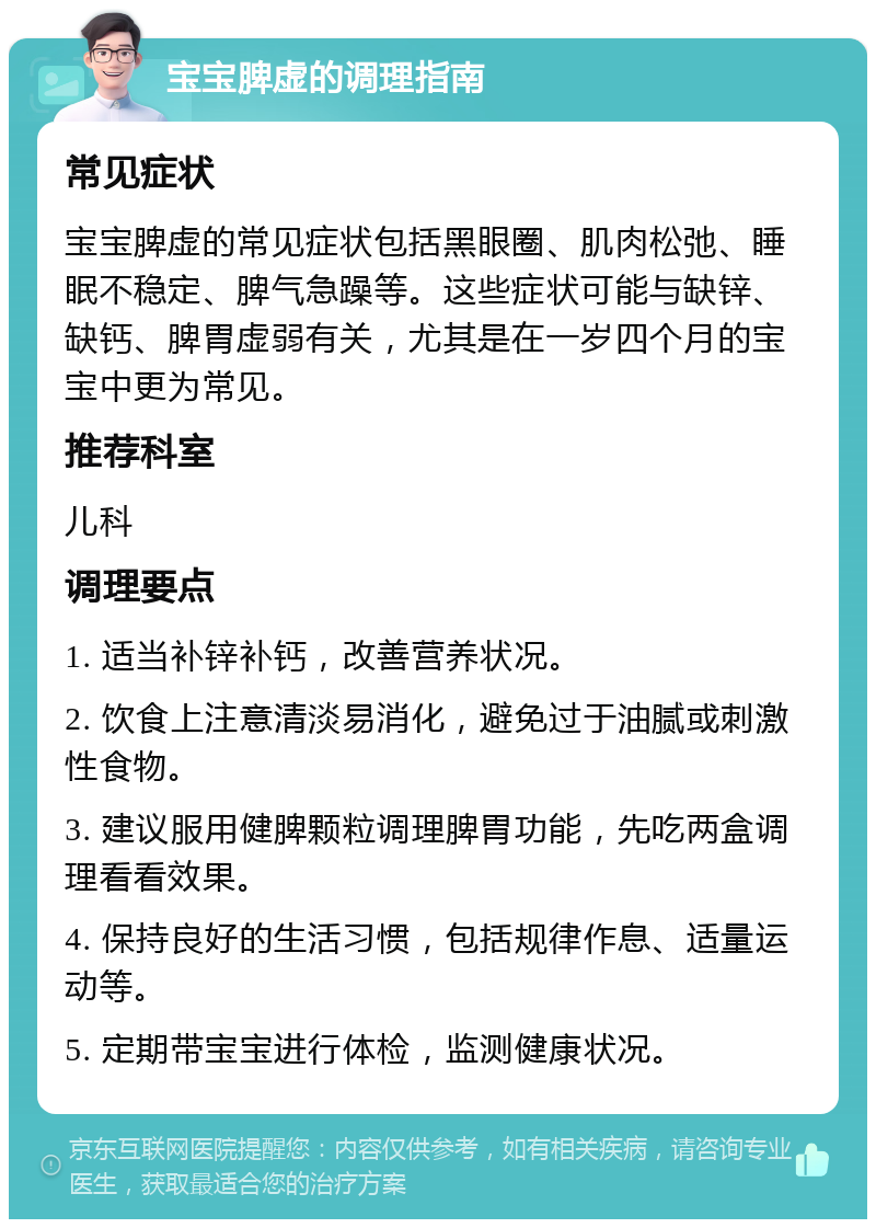 宝宝脾虚的调理指南 常见症状 宝宝脾虚的常见症状包括黑眼圈、肌肉松弛、睡眠不稳定、脾气急躁等。这些症状可能与缺锌、缺钙、脾胃虚弱有关，尤其是在一岁四个月的宝宝中更为常见。 推荐科室 儿科 调理要点 1. 适当补锌补钙，改善营养状况。 2. 饮食上注意清淡易消化，避免过于油腻或刺激性食物。 3. 建议服用健脾颗粒调理脾胃功能，先吃两盒调理看看效果。 4. 保持良好的生活习惯，包括规律作息、适量运动等。 5. 定期带宝宝进行体检，监测健康状况。