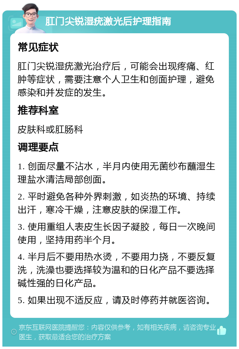 肛门尖锐湿疣激光后护理指南 常见症状 肛门尖锐湿疣激光治疗后，可能会出现疼痛、红肿等症状，需要注意个人卫生和创面护理，避免感染和并发症的发生。 推荐科室 皮肤科或肛肠科 调理要点 1. 创面尽量不沾水，半月内使用无菌纱布蘸湿生理盐水清洁局部创面。 2. 平时避免各种外界刺激，如炎热的环境、持续出汗，寒冷干燥，注意皮肤的保湿工作。 3. 使用重组人表皮生长因子凝胶，每日一次晚间使用，坚持用药半个月。 4. 半月后不要用热水烫，不要用力挠，不要反复洗，洗澡也要选择较为温和的日化产品不要选择碱性强的日化产品。 5. 如果出现不适反应，请及时停药并就医咨询。