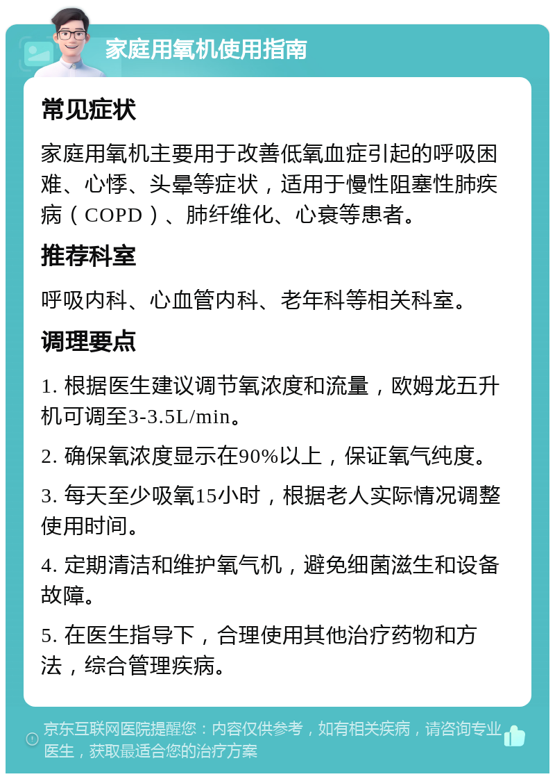 家庭用氧机使用指南 常见症状 家庭用氧机主要用于改善低氧血症引起的呼吸困难、心悸、头晕等症状，适用于慢性阻塞性肺疾病（COPD）、肺纤维化、心衰等患者。 推荐科室 呼吸内科、心血管内科、老年科等相关科室。 调理要点 1. 根据医生建议调节氧浓度和流量，欧姆龙五升机可调至3-3.5L/min。 2. 确保氧浓度显示在90%以上，保证氧气纯度。 3. 每天至少吸氧15小时，根据老人实际情况调整使用时间。 4. 定期清洁和维护氧气机，避免细菌滋生和设备故障。 5. 在医生指导下，合理使用其他治疗药物和方法，综合管理疾病。