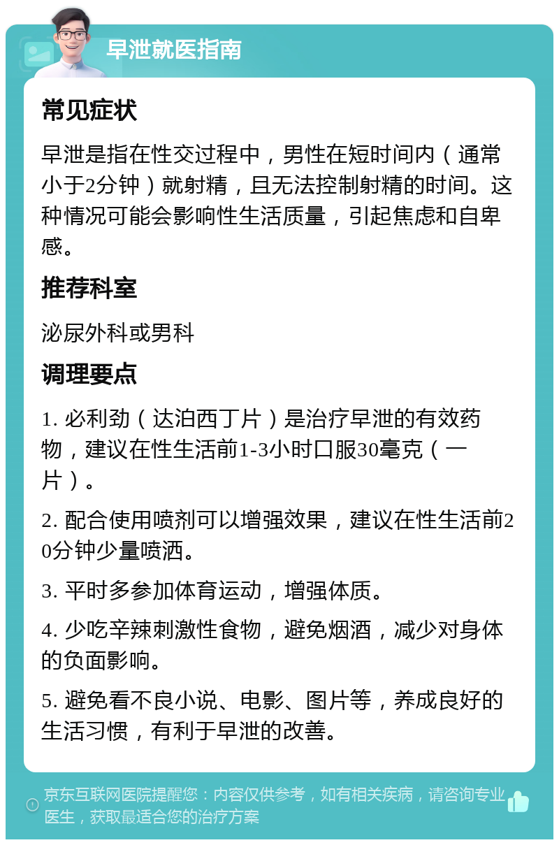 早泄就医指南 常见症状 早泄是指在性交过程中，男性在短时间内（通常小于2分钟）就射精，且无法控制射精的时间。这种情况可能会影响性生活质量，引起焦虑和自卑感。 推荐科室 泌尿外科或男科 调理要点 1. 必利劲（达泊西丁片）是治疗早泄的有效药物，建议在性生活前1-3小时口服30毫克（一片）。 2. 配合使用喷剂可以增强效果，建议在性生活前20分钟少量喷洒。 3. 平时多参加体育运动，增强体质。 4. 少吃辛辣刺激性食物，避免烟酒，减少对身体的负面影响。 5. 避免看不良小说、电影、图片等，养成良好的生活习惯，有利于早泄的改善。