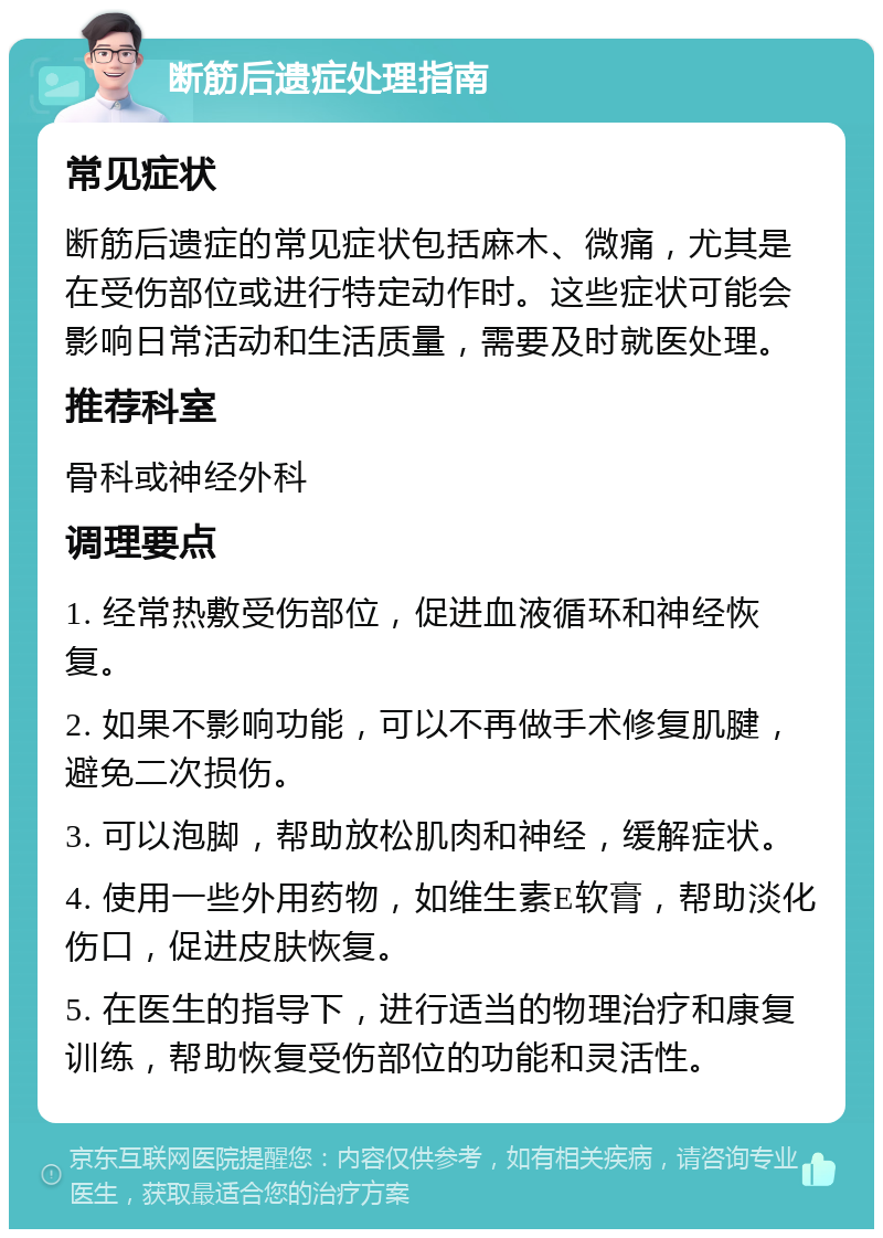 断筋后遗症处理指南 常见症状 断筋后遗症的常见症状包括麻木、微痛，尤其是在受伤部位或进行特定动作时。这些症状可能会影响日常活动和生活质量，需要及时就医处理。 推荐科室 骨科或神经外科 调理要点 1. 经常热敷受伤部位，促进血液循环和神经恢复。 2. 如果不影响功能，可以不再做手术修复肌腱，避免二次损伤。 3. 可以泡脚，帮助放松肌肉和神经，缓解症状。 4. 使用一些外用药物，如维生素E软膏，帮助淡化伤口，促进皮肤恢复。 5. 在医生的指导下，进行适当的物理治疗和康复训练，帮助恢复受伤部位的功能和灵活性。