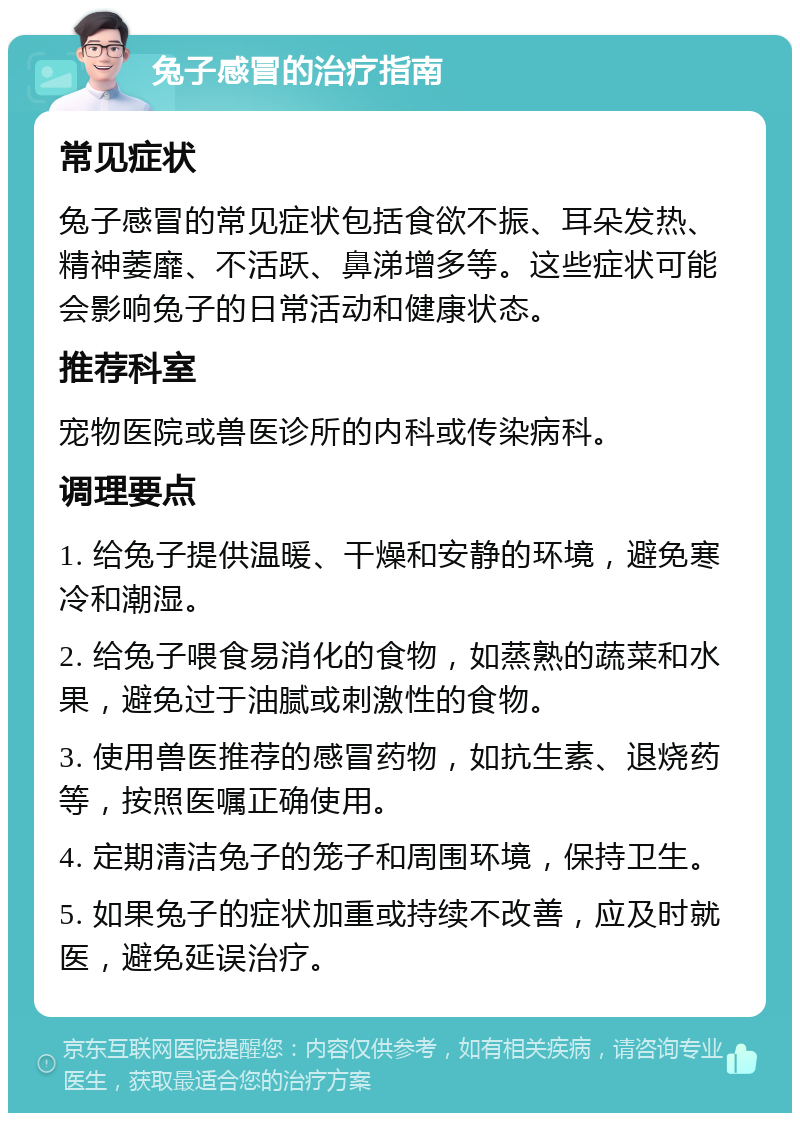 兔子感冒的治疗指南 常见症状 兔子感冒的常见症状包括食欲不振、耳朵发热、精神萎靡、不活跃、鼻涕增多等。这些症状可能会影响兔子的日常活动和健康状态。 推荐科室 宠物医院或兽医诊所的内科或传染病科。 调理要点 1. 给兔子提供温暖、干燥和安静的环境，避免寒冷和潮湿。 2. 给兔子喂食易消化的食物，如蒸熟的蔬菜和水果，避免过于油腻或刺激性的食物。 3. 使用兽医推荐的感冒药物，如抗生素、退烧药等，按照医嘱正确使用。 4. 定期清洁兔子的笼子和周围环境，保持卫生。 5. 如果兔子的症状加重或持续不改善，应及时就医，避免延误治疗。