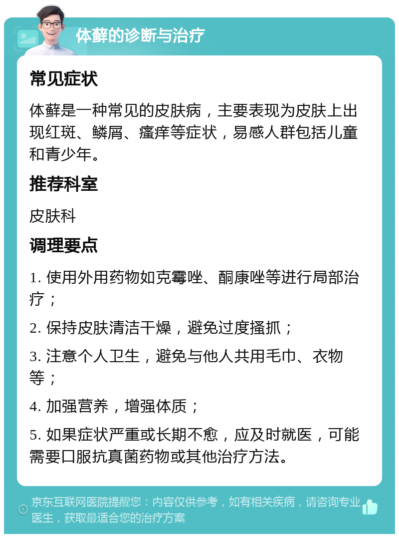 体藓的诊断与治疗 常见症状 体藓是一种常见的皮肤病，主要表现为皮肤上出现红斑、鳞屑、瘙痒等症状，易感人群包括儿童和青少年。 推荐科室 皮肤科 调理要点 1. 使用外用药物如克霉唑、酮康唑等进行局部治疗； 2. 保持皮肤清洁干燥，避免过度搔抓； 3. 注意个人卫生，避免与他人共用毛巾、衣物等； 4. 加强营养，增强体质； 5. 如果症状严重或长期不愈，应及时就医，可能需要口服抗真菌药物或其他治疗方法。