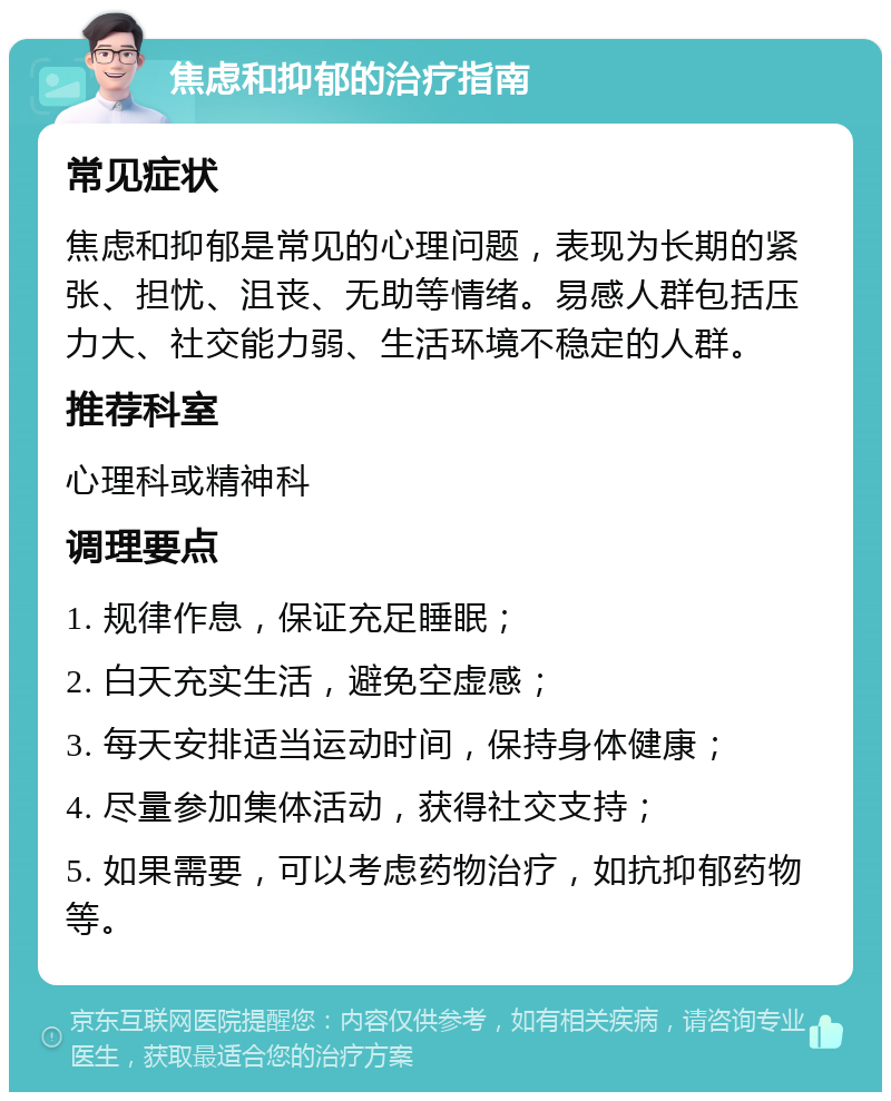 焦虑和抑郁的治疗指南 常见症状 焦虑和抑郁是常见的心理问题，表现为长期的紧张、担忧、沮丧、无助等情绪。易感人群包括压力大、社交能力弱、生活环境不稳定的人群。 推荐科室 心理科或精神科 调理要点 1. 规律作息，保证充足睡眠； 2. 白天充实生活，避免空虚感； 3. 每天安排适当运动时间，保持身体健康； 4. 尽量参加集体活动，获得社交支持； 5. 如果需要，可以考虑药物治疗，如抗抑郁药物等。