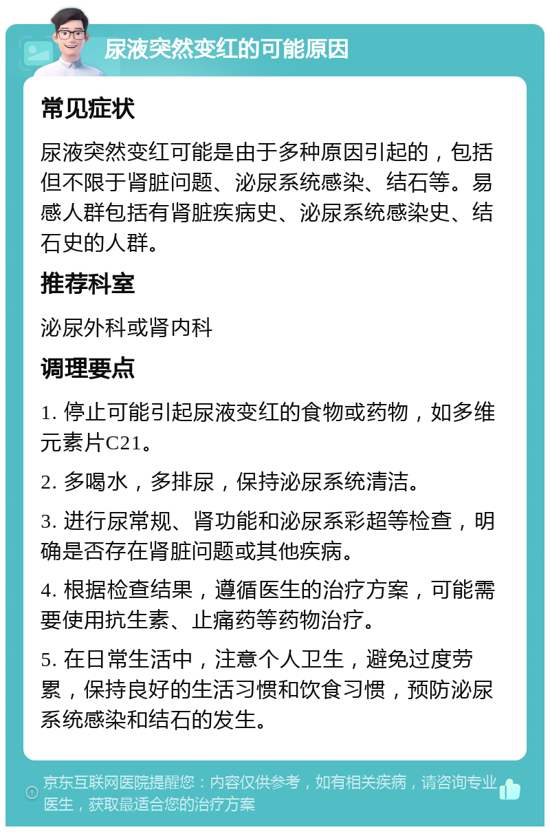 尿液突然变红的可能原因 常见症状 尿液突然变红可能是由于多种原因引起的，包括但不限于肾脏问题、泌尿系统感染、结石等。易感人群包括有肾脏疾病史、泌尿系统感染史、结石史的人群。 推荐科室 泌尿外科或肾内科 调理要点 1. 停止可能引起尿液变红的食物或药物，如多维元素片C21。 2. 多喝水，多排尿，保持泌尿系统清洁。 3. 进行尿常规、肾功能和泌尿系彩超等检查，明确是否存在肾脏问题或其他疾病。 4. 根据检查结果，遵循医生的治疗方案，可能需要使用抗生素、止痛药等药物治疗。 5. 在日常生活中，注意个人卫生，避免过度劳累，保持良好的生活习惯和饮食习惯，预防泌尿系统感染和结石的发生。