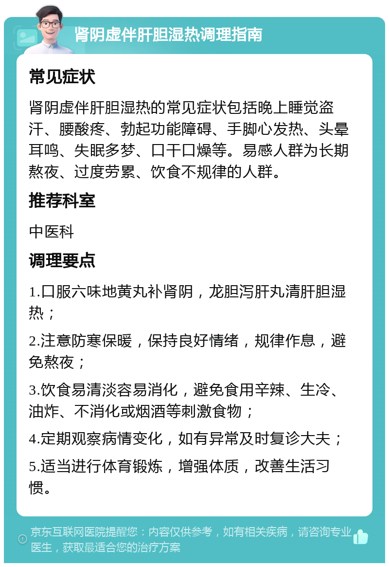 肾阴虚伴肝胆湿热调理指南 常见症状 肾阴虚伴肝胆湿热的常见症状包括晚上睡觉盗汗、腰酸疼、勃起功能障碍、手脚心发热、头晕耳鸣、失眠多梦、口干口燥等。易感人群为长期熬夜、过度劳累、饮食不规律的人群。 推荐科室 中医科 调理要点 1.口服六味地黄丸补肾阴，龙胆泻肝丸清肝胆湿热； 2.注意防寒保暖，保持良好情绪，规律作息，避免熬夜； 3.饮食易清淡容易消化，避免食用辛辣、生冷、油炸、不消化或烟酒等刺激食物； 4.定期观察病情变化，如有异常及时复诊大夫； 5.适当进行体育锻炼，增强体质，改善生活习惯。