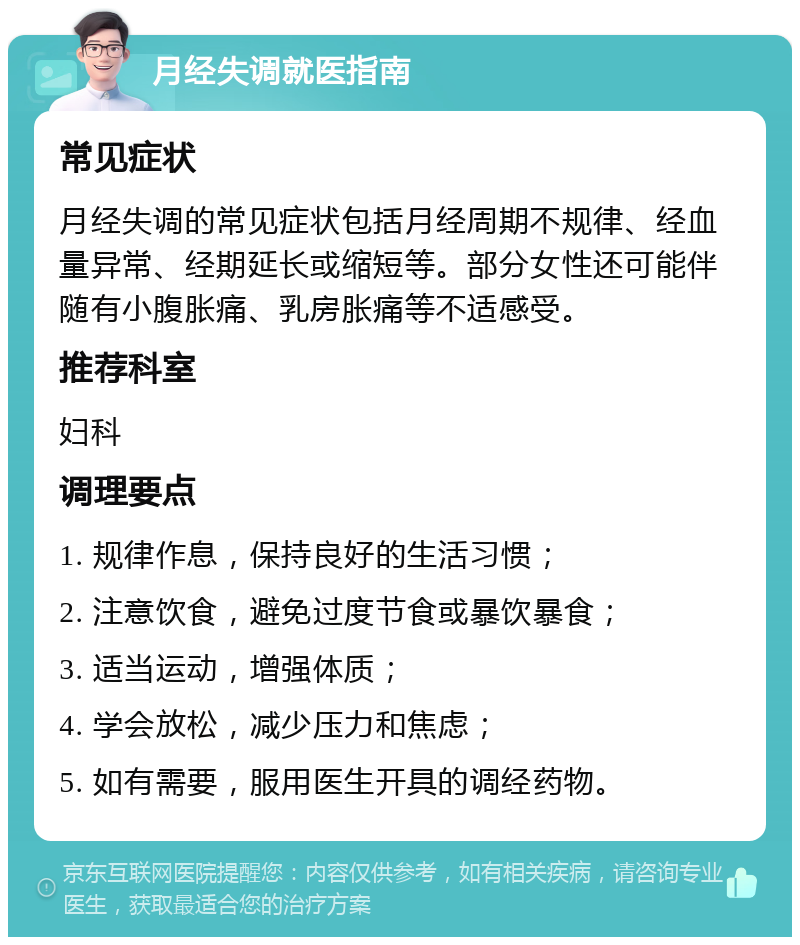 月经失调就医指南 常见症状 月经失调的常见症状包括月经周期不规律、经血量异常、经期延长或缩短等。部分女性还可能伴随有小腹胀痛、乳房胀痛等不适感受。 推荐科室 妇科 调理要点 1. 规律作息，保持良好的生活习惯； 2. 注意饮食，避免过度节食或暴饮暴食； 3. 适当运动，增强体质； 4. 学会放松，减少压力和焦虑； 5. 如有需要，服用医生开具的调经药物。