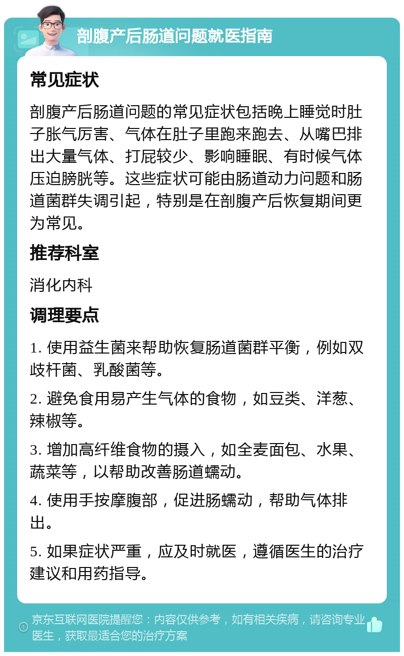 剖腹产后肠道问题就医指南 常见症状 剖腹产后肠道问题的常见症状包括晚上睡觉时肚子胀气厉害、气体在肚子里跑来跑去、从嘴巴排出大量气体、打屁较少、影响睡眠、有时候气体压迫膀胱等。这些症状可能由肠道动力问题和肠道菌群失调引起，特别是在剖腹产后恢复期间更为常见。 推荐科室 消化内科 调理要点 1. 使用益生菌来帮助恢复肠道菌群平衡，例如双歧杆菌、乳酸菌等。 2. 避免食用易产生气体的食物，如豆类、洋葱、辣椒等。 3. 增加高纤维食物的摄入，如全麦面包、水果、蔬菜等，以帮助改善肠道蠕动。 4. 使用手按摩腹部，促进肠蠕动，帮助气体排出。 5. 如果症状严重，应及时就医，遵循医生的治疗建议和用药指导。