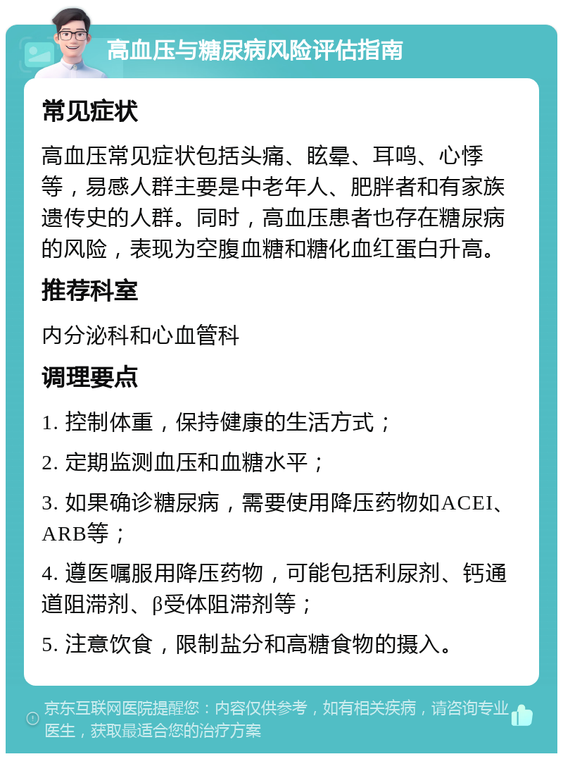 高血压与糖尿病风险评估指南 常见症状 高血压常见症状包括头痛、眩晕、耳鸣、心悸等，易感人群主要是中老年人、肥胖者和有家族遗传史的人群。同时，高血压患者也存在糖尿病的风险，表现为空腹血糖和糖化血红蛋白升高。 推荐科室 内分泌科和心血管科 调理要点 1. 控制体重，保持健康的生活方式； 2. 定期监测血压和血糖水平； 3. 如果确诊糖尿病，需要使用降压药物如ACEI、ARB等； 4. 遵医嘱服用降压药物，可能包括利尿剂、钙通道阻滞剂、β受体阻滞剂等； 5. 注意饮食，限制盐分和高糖食物的摄入。