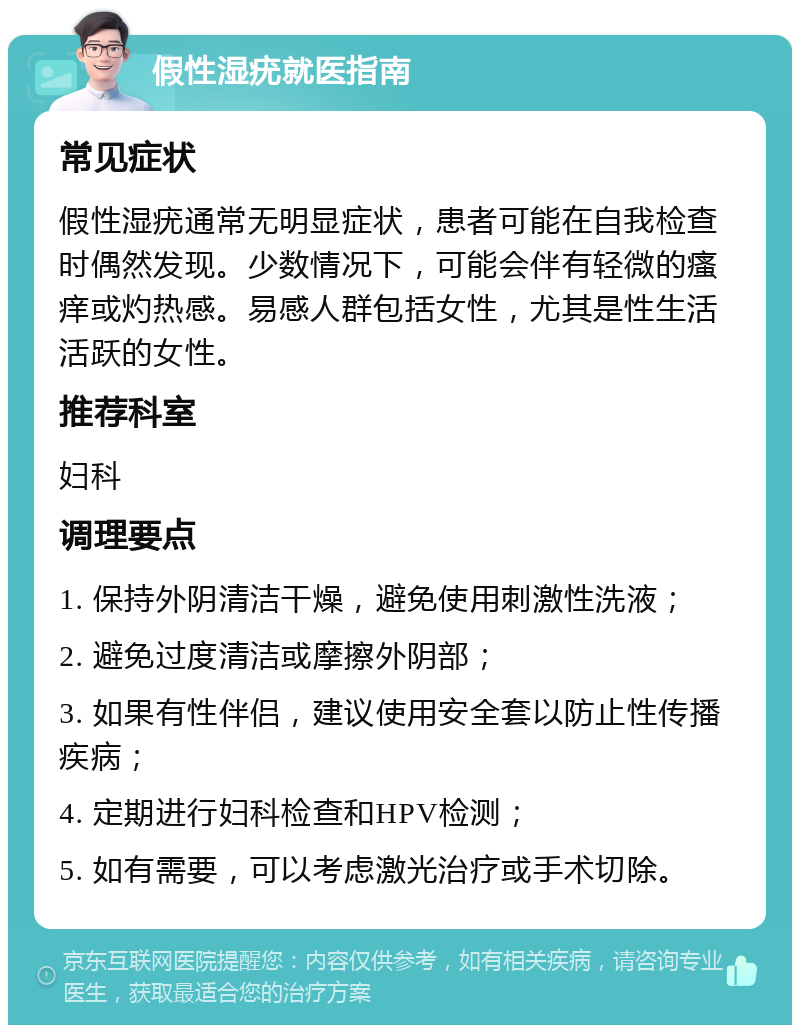 假性湿疣就医指南 常见症状 假性湿疣通常无明显症状，患者可能在自我检查时偶然发现。少数情况下，可能会伴有轻微的瘙痒或灼热感。易感人群包括女性，尤其是性生活活跃的女性。 推荐科室 妇科 调理要点 1. 保持外阴清洁干燥，避免使用刺激性洗液； 2. 避免过度清洁或摩擦外阴部； 3. 如果有性伴侣，建议使用安全套以防止性传播疾病； 4. 定期进行妇科检查和HPV检测； 5. 如有需要，可以考虑激光治疗或手术切除。