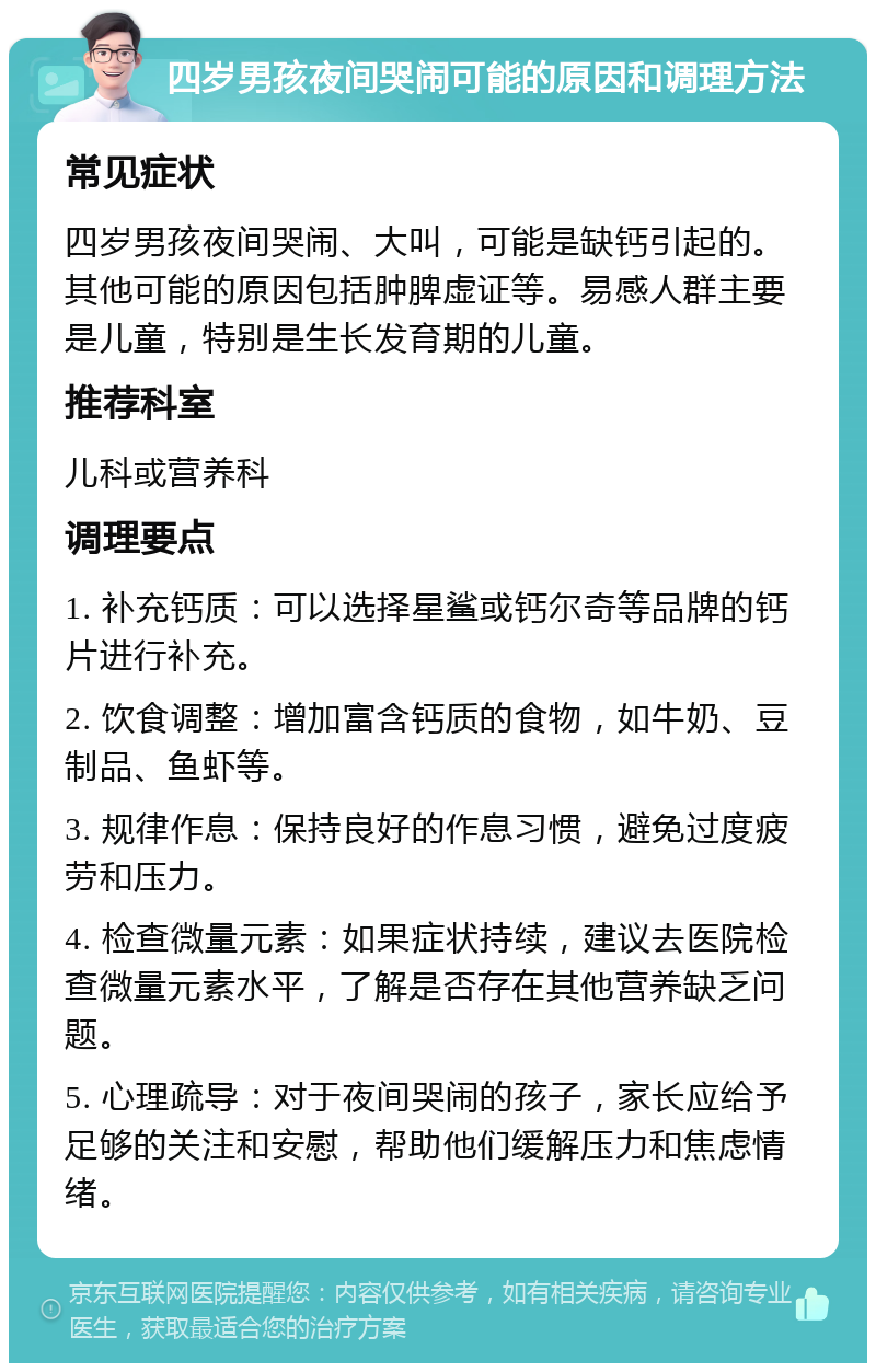 四岁男孩夜间哭闹可能的原因和调理方法 常见症状 四岁男孩夜间哭闹、大叫，可能是缺钙引起的。其他可能的原因包括肿脾虚证等。易感人群主要是儿童，特别是生长发育期的儿童。 推荐科室 儿科或营养科 调理要点 1. 补充钙质：可以选择星鲨或钙尔奇等品牌的钙片进行补充。 2. 饮食调整：增加富含钙质的食物，如牛奶、豆制品、鱼虾等。 3. 规律作息：保持良好的作息习惯，避免过度疲劳和压力。 4. 检查微量元素：如果症状持续，建议去医院检查微量元素水平，了解是否存在其他营养缺乏问题。 5. 心理疏导：对于夜间哭闹的孩子，家长应给予足够的关注和安慰，帮助他们缓解压力和焦虑情绪。