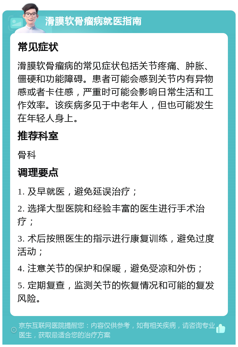 滑膜软骨瘤病就医指南 常见症状 滑膜软骨瘤病的常见症状包括关节疼痛、肿胀、僵硬和功能障碍。患者可能会感到关节内有异物感或者卡住感，严重时可能会影响日常生活和工作效率。该疾病多见于中老年人，但也可能发生在年轻人身上。 推荐科室 骨科 调理要点 1. 及早就医，避免延误治疗； 2. 选择大型医院和经验丰富的医生进行手术治疗； 3. 术后按照医生的指示进行康复训练，避免过度活动； 4. 注意关节的保护和保暖，避免受凉和外伤； 5. 定期复查，监测关节的恢复情况和可能的复发风险。